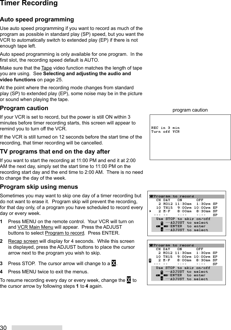 30Auto speed programmingUse auto speed programming if you want to record as much of theprogram as possible in standard play (SP) speed, but you want theVCR to automatically switch to extended play (EP) if there is notenough tape left.Auto speed programming is only available for one program.  In thefirst slot, the recording speed default is AUTO.Make sure that the Tape video function matches the length of tapeyou are using.  See Selecting and adjusting the audio andvideo functions on page 25.At the point where the recording mode changes from standardplay (SP) to extended play (EP), some noise may be in the pictureor sound when playing the tape.Program cautionIf your VCR is set to record, but the power is still ON within 3minutes before timer recording starts, this screen will appear toremind you to turn off the VCR.If the VCR is still turned on 12 seconds before the start time of therecording, that timer recording will be cancelled.TV programs that end on the day afterIf you want to start the recording at 11:00 PM and end it at 2:00AM the next day, simply set the start time to 11:00 PM on therecording start day and the end time to 2:00 AM.  There is no needto change the day of the week.Program skip using menusSometimes you may want to skip one day of a timer recording butdo not want to erase it.  Program skip will prevent the recording,for that day only, of a program you have scheduled to record everyday or every week.1Press MENU on the remote control.  Your VCR will turn onand VCR Main Menu will appear.  Press the ADJUSTbuttons to select Program to record.  Press ENTER.2Recap screen will display for 4 seconds.  While this screenis displayed, press the ADJUST buttons to place the cursorarrow next to the program you wish to skip.3Press STOP.  The cursor arrow will change to a X.4Press MENU twice to exit the menus.To resume recording every day or every week, change the X tothe cursor arrow by following steps 1 to 4 again.¬Program to record   CH DAY   ON      OFF    2 MO12 11:30am  1:30pm SP   10 TH15  9:00pm 10:00pm EPX   2 M-F   8:00am  8:30am SP  --- --    -:--    -:--   SP   Use STOP to skip on/off     ∂ ππADJUST to select   ≤¥≥πENTER  to enter     ∑ ππADJUST to selectREC in 3 min Turn off VCRprogram caution¬Program to record   CH DAY   ON      OFF    2 MO12 11:30am  1:30pm SP   10 TH15  9:00pm 10:00pm EP§   2 M-F   8:00am  8:30am SP  --- --    -:--    -:--   SP   Use STOP to skip on/off     ∂ ππADJUST to select   ≤¥≥πENTER  to enter     ∑ ππADJUST to selectTimer Recording