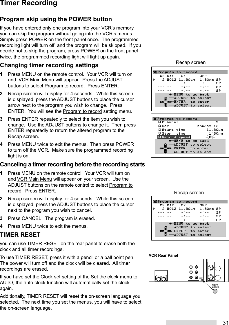 31Program skip using the POWER buttonIf you have entered only one program into your VCR’s memory,you can skip the program without going into the VCR’s menus.Simply press POWER on the front panel once.  The programmedrecording light will turn off, and the program will be skipped.  If youdecide not to skip the program, press POWER on the front paneltwice, the programmed recording light will light up again.Changing timer recording settings1Press MENU on the remote control.  Your VCR will turn onand  VCR Main Menu will appear.  Press the ADJUSTbuttons to select Program to record.  Press ENTER.2Recap screen will display for 4 seconds.  While this screenis displayed, press the ADJUST buttons to place the cursorarrow next to the program you wish to change.  PressENTER.  You will see the Program to record setting menu.3Press ENTER repeatedly to select the item you wish tochange.  Use the ADJUST buttons to change it.  Then pressENTER repeatedly to return the altered program to theRecap screen.4Press MENU twice to exit the menus.  Then press POWERto turn off the VCR.  Make sure the programmed recordinglight is on.Canceling a timer recording before the recording starts1Press MENU on the remote control.  Your VCR will turn onand VCR Main Menu will appear on your screen.  Use theADJUST buttons on the remote control to select Program torecord.  Press ENTER.2Recap screen will display for 4 seconds.  While this screenis displayed, press the ADJUST buttons to place the cursornext to the program you wish to cancel.3Press CANCEL.  The program is erased.4Press MENU twice to exit the menus.TIMER RESETyou can use TIMER RESET on the rear panel to erase both theclock and all timer recordings.To use TIMER RESET, press it with a pencil or a ball point pen.The power will turn off and the clock will be cleared.  All timerrecordings are erased.If you have set the Clock set setting of the Set the clock menu toAUTO, the auto clock function will automatically set the clockagain.Additionally, TIMER RESET will reset the on-screen language youselected.  The next time you set the menus, you will have to selectthe on-screen language.¬Program to record   CH DAY   ON      OFF§   2 MO12 11:30am  1:30pm SP  --- --    -:--    -:--   SP  --- --    -:--    -:--   SP  --- --    -:--    -:--   SP       ∫πMENU to go back     ∂ ππADJUST to select   ≤¥≥πENTER  to enter     ∑ ππADJUST to selectRecap screenTimer Recording¬Program to record  ƒChannel                2  ƒDay            Monday 12  ƒStart time         11:30am  ƒStop  time          1:30pm  ƒRecord speed        EP       ∫πMENU to go back     ∂ ππADJUST to select   ≤¥≥πENTER  to enter     ∑ ππADJUST to select¬Program to record   CH DAY   ON      OFF§   2 MO12 11:30am  1:30pm SP  --- --    -:--    -:--   SP  --- --    -:--    -:--   SP  --- --    -:--    -:--   SP       ∫πMENU to go back     ∂ ππADJUST to select   ≤¥≥πENTER  to enter     ∑ ππADJUST to selectRecap screenVCR Rear PanelTIMER RESETTIMER RESET