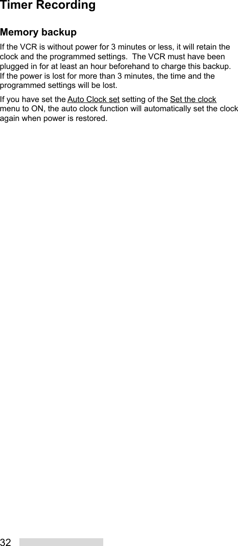 32Memory backupIf the VCR is without power for 3 minutes or less, it will retain theclock and the programmed settings.  The VCR must have beenplugged in for at least an hour beforehand to charge this backup.If the power is lost for more than 3 minutes, the time and theprogrammed settings will be lost.If you have set the Auto Clock set setting of the Set the clockmenu to ON, the auto clock function will automatically set the clockagain when power is restored.Timer Recording