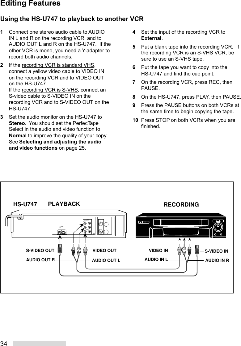 34HS-U747ROUTAUDIOLRVIDEOOUTS-VIDEOOUTLRLRECORDINGPLAYBACKAUDIO OUT LAUDIO OUT RS-VIDEO OUTAUDIO IN RS-VIDEO INAUDIO IN LVIDEO INVIDEO OUTUsing the HS-U747 to playback to another VCR1Connect one stereo audio cable to AUDIOIN L and R on the recording VCR, and toAUDIO OUT L and R on the HS-U747.  If theother VCR is mono, you need a Y-adapter torecord both audio channels.2If the recording VCR is standard VHS,connect a yellow video cable to VIDEO INon the recording VCR and to VIDEO OUTon the HS-U747.If the recording VCR is S-VHS, connect anS-video cable to S-VIDEO IN on therecording VCR and to S-VIDEO OUT on theHS-U747.3Set the audio monitor on the HS-U747 toStereo.  You should set the PerfecTapeSelect in the audio and video function toNormal to improve the quality of your copy.See Selecting and adjusting the audioand video functions on page 25.4Set the input of the recording VCR toExternal.5Put a blank tape into the recording VCR.  Ifthe recording VCR is an S-VHS VCR, besure to use an S-VHS tape.6Put the tape you want to copy into theHS-U747 and find the cue point.7On the recording VCR, press REC, thenPAUSE.8On the HS-U747, press PLAY, then PAUSE.9Press the PAUSE buttons on both VCRs atthe same time to begin copying the tape.10 Press STOP on both VCRs when you arefinished.Editing Features