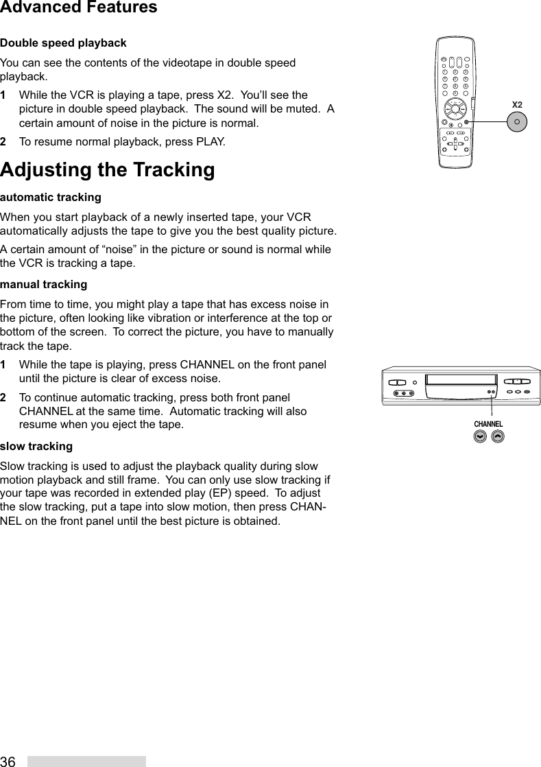 36Double speed playbackYou can see the contents of the videotape in double speedplayback.1While the VCR is playing a tape, press X2.  You’ll see thepicture in double speed playback.  The sound will be muted.  Acertain amount of noise in the picture is normal.2To resume normal playback, press PLAY.Adjusting the Trackingautomatic trackingWhen you start playback of a newly inserted tape, your VCRautomatically adjusts the tape to give you the best quality picture.A certain amount of “noise” in the picture or sound is normal whilethe VCR is tracking a tape.manual trackingFrom time to time, you might play a tape that has excess noise inthe picture, often looking like vibration or interference at the top orbottom of the screen.  To correct the picture, you have to manuallytrack the tape.1While the tape is playing, press CHANNEL on the front paneluntil the picture is clear of excess noise.2To continue automatic tracking, press both front panelCHANNEL at the same time.  Automatic tracking will alsoresume when you eject the tape.slow trackingSlow tracking is used to adjust the playback quality during slowmotion playback and still frame.  You can only use slow tracking ifyour tape was recorded in extended play (EP) speed.  To adjustthe slow tracking, put a tape into slow motion, then press CHAN-NEL on the front panel until the best picture is obtained.2135468790X2CHANNELAdvanced Features