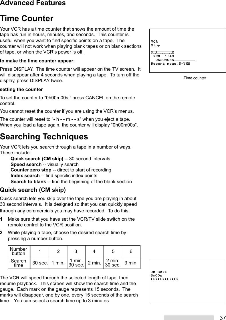 37Time CounterYour VCR has a time counter that shows the amount of time thetape has run in hours, minutes, and seconds.  This counter isuseful when you want to find specific points on a tape.  Thecounter will not work when playing blank tapes or on blank sectionsof tape, or when the VCR’s power is off.to make the time counter appear:Press DISPLAY.  The time counter will appear on the TV screen.  Itwill disappear after 4 seconds when playing a tape.  To turn off thedisplay, press DISPLAY twice.setting the counterTo set the counter to “0h00m00s,” press CANCEL on the remotecontrol.You cannot reset the counter if you are using the VCR’s menus.The counter will reset to “- h - - m - - s” when you eject a tape.When you load a tape again, the counter will display “0h00m00s”.Searching TechniquesYour VCR lets you search through a tape in a number of ways.These include:Quick search (CM skip) -- 30 second intervalsSpeed search -- visually searchCounter zero stop -- direct to start of recordingIndex search -- find specific index pointsSearch to blank -- find the beginning of the blank sectionQuick search (CM skip)Quick search lets you skip over the tape you are playing in about30 second intervals.  It is designed so that you can quickly speedthrough any commercials you may have recorded.  To do this:1Make sure that you have set the VCR/TV slide switch on theremote control to the VCR position.2While playing a tape, choose the desired search time bypressing a number button.The VCR will speed through the selected length of tape, thenresume playback.  This screen will show the search time and thegauge.  Each mark on the gauge represents 15 seconds.  Themarks will disappear, one by one, every 15 seconds of the searchtime.   You can select a search time up to 3 minutes.CM Skip3m00s§§§§§§§§§§§§NumberbuttonSearchtime12345630 sec. 1 min. 1 min.30 sec. 2 min. 2 min.30 sec. 3 min.Advanced FeaturesVCRStop⁄‡‚‡‡‡‡‡‡‹ REM  1:40  0h20m08sRecord mode:S-VHSTime counter