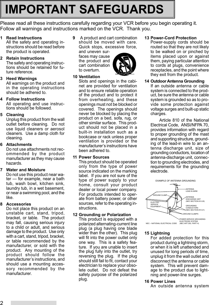 2Please read all these instructions carefully regarding your VCR before you begin operating it.Follow all warnings and instructions marked on the VCR.  Thank you.1 Read InstructionsAll the safety and operating in-structions should be read beforethe product is operated.2 Retain InstructionsThe safety and operating instruc-tions should be retained for fu-ture reference.3 Heed WarningsAll warnings on the product andin the operating instructionsshould be adhered to.4 Follow InstructionsAll operating and use instruc-tions should be followed.5 CleaningUnplug this product from the walloutlet before cleaning.  Do notuse liquid cleaners or aerosolcleaners.  Use a damp cloth forcleaning.6 AttachmentsDo not use attachments not rec-ommended by the productmanufacturer as they may causehazards.7 Water and MoistureDo not use this product near wa-ter — for example, near a bathtub, wash bowl, kitchen sink,laundry tub, in a wet basement,or near a swimming pool, and thelike.8 AccessoriesDo not place this product on anunstable cart, stand, tripod,bracket, or table.  The productmay fall, causing serious injuryto a child or adult, and seriousdamage to the product.  Use onlywith a cart, stand, tripod, bracket,or table recommended by themanufacturer, or sold with theproduct.  Any mounting of theproduct should follow themanufacturer’s instructions, andshould use a mounting acces-sory recommended by themanufacturer.9A product and cart combinationshould be moved with care.Quick stops, excessive force,and uneven sur-faces may causethe product andcart combinationto overturn.10 VentilationSlots and openings in the cabi-net are provided for ventilationand to ensure reliable operationof the product and to protect itfrom overheating, and theseopenings must not be blocked orcovered.  The openings shouldnever be blocked by placing theproduct on a bed, sofa, rug, orother similar surface.  This prod-uct should not be placed in abuilt-in installation such as abookcase or rack unless properventilation is provided or themanufacturer’s instructions havebeen adhered to.11 Power SourcesThis product should be operatedonly from the type of powersource indicated on the markinglabel.  If you are not sure of thetype of power supply to yourhome, consult your productdealer or local power company.For products intended to oper-ate from battery power, or othersources, refer to the operating in-structions.12 Grounding or PolarizationThis product is equipped with apolarized alternating-current lineplug (a plug having one bladewider than the other).  This plugwill fit into the power outlet onlyone way.  This is a safety fea-ture.  If you are unable to insertthe plug fully into the outlet, tryreversing the plug.  If the plugshould still fail to fit, contact yourelectrician to replace your obso-lete outlet.  Do not defeat thesafety purpose of the polarizedplug.13 Power-Cord ProtectionPower-supply cords should berouted so that they are not likelyto be walked on or pinched byitems placed upon or againstthem, paying particular attentionto cords at plugs, conveniencereceptacles, and the point wherethey exit from the product.14 Outdoor Antenna GroundingIf an outside antenna or cablesystem is connected to the prod-uct, be sure the antenna or cablesystem is grounded so as to pro-vide some protection againstvoltage surges and built-up staticcharges.Article 810 of the NationalElectrical Code,  ANSI/NFPA 70,provides information with regardto proper grounding of the mastand supporting structure, ground-ing of the lead-in wire to an an-tenna discharge unit, size ofgrounding conductors, location ofantenna-discharge unit, connec-tion to grounding electrodes, andrequirements for the groundingelectrode.15 LightningFor added protection for thisproduct during a lightning storm,or when it is left unattended andunused for long periods of time,unplug it from the wall outlet anddisconnect the antenna or cablesystem.  This will prevent dam-age to the product due to light-ning and power-line surges.16 Power LinesAn outside antenna systemANTENNALEAD IN WIREANTENNADISCHARGE UNIT(NEC SECTION 810-20)GROUNDINGCONDUCTORS(NEC SECTION 810-21)GROUND CLAMPSPOWER SERVICE GROUNDINGELECTRODE SYSTEM(NEC ART 250, PART H)GROUND CLAMPELECTRICSERVICEEQUIPMENTNEC – NATIONAL ELECTRICAL CODEEXAMPLE OF ANTENNA GROUNDINGIMPORTANT SAFEGUARDS