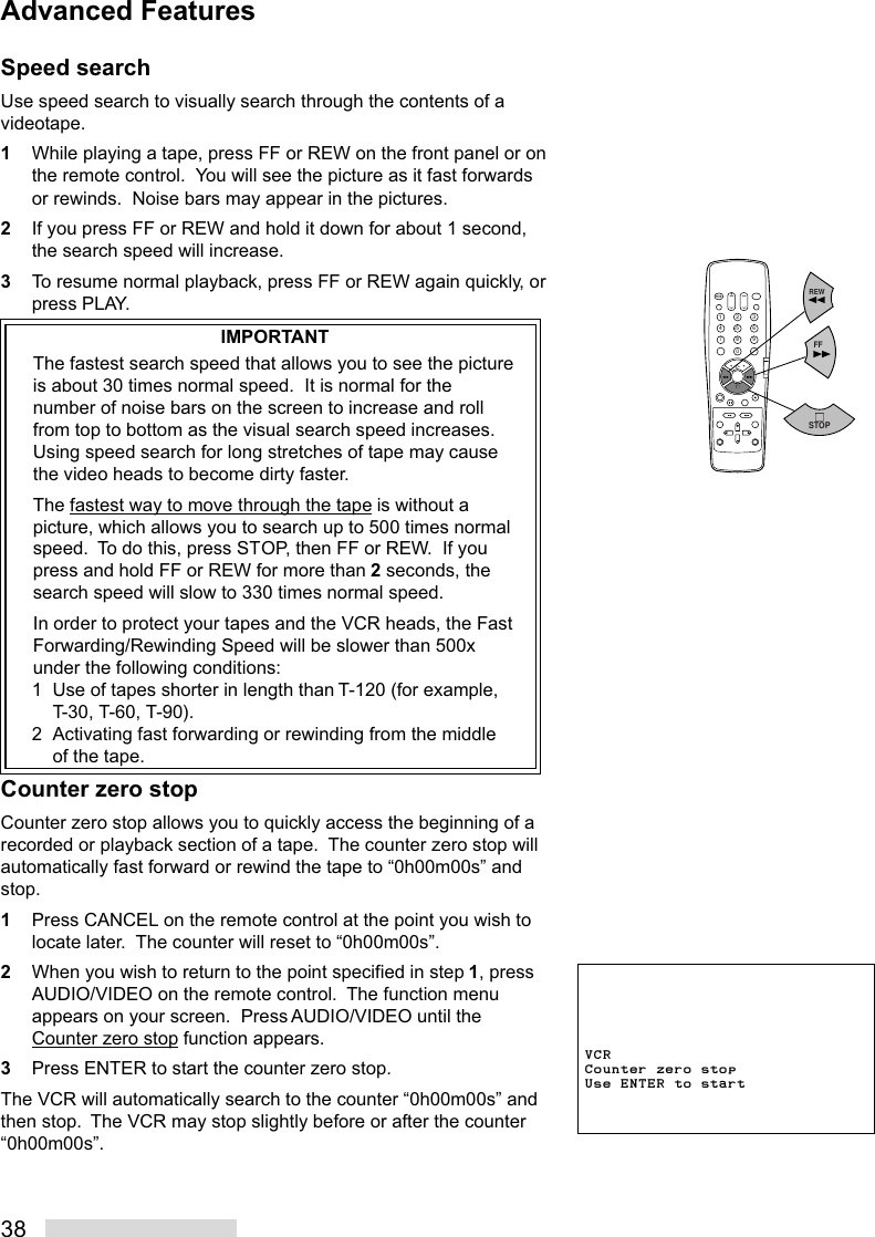 38Speed searchUse speed search to visually search through the contents of avideotape.1While playing a tape, press FF or REW on the front panel or onthe remote control.  You will see the picture as it fast forwardsor rewinds.  Noise bars may appear in the pictures.2If you press FF or REW and hold it down for about 1 second,the search speed will increase.3To resume normal playback, press FF or REW again quickly, orpress PLAY.IMPORTANTThe fastest search speed that allows you to see the pictureis about 30 times normal speed.  It is normal for thenumber of noise bars on the screen to increase and rollfrom top to bottom as the visual search speed increases.Using speed search for long stretches of tape may causethe video heads to become dirty faster.The fastest way to move through the tape is without apicture, which allows you to search up to 500 times normalspeed.  To do this, press STOP, then FF or REW.  If youpress and hold FF or REW for more than 2 seconds, thesearch speed will slow to 330 times normal speed.In order to protect your tapes and the VCR heads, the FastForwarding/Rewinding Speed will be slower than 500xunder the following conditions:1 Use of tapes shorter in length than T-120 (for example,T-30, T-60, T-90).2 Activating fast forwarding or rewinding from the middleof the tape.Counter zero stopCounter zero stop allows you to quickly access the beginning of arecorded or playback section of a tape.  The counter zero stop willautomatically fast forward or rewind the tape to “0h00m00s” andstop.1Press CANCEL on the remote control at the point you wish tolocate later.  The counter will reset to “0h00m00s”.2When you wish to return to the point specified in step 1, pressAUDIO/VIDEO on the remote control.  The function menuappears on your screen.  Press AUDIO/VIDEO until theCounter zero stop function appears.3Press ENTER to start the counter zero stop.The VCR will automatically search to the counter “0h00m00s” andthen stop.  The VCR may stop slightly before or after the counter“0h00m00s”.2135468790REWFFSTOPAdvanced FeaturesVCRCounter zero stopUse ENTER to start