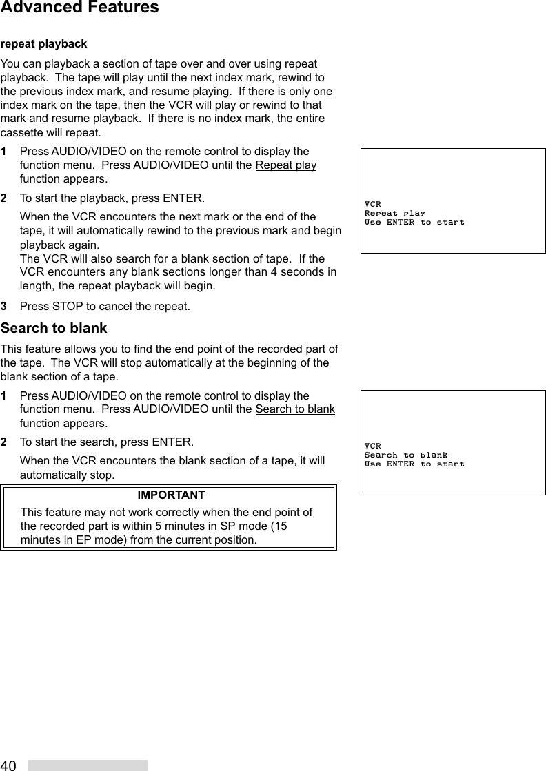 40repeat playbackYou can playback a section of tape over and over using repeatplayback.  The tape will play until the next index mark, rewind tothe previous index mark, and resume playing.  If there is only oneindex mark on the tape, then the VCR will play or rewind to thatmark and resume playback.  If there is no index mark, the entirecassette will repeat.1Press AUDIO/VIDEO on the remote control to display thefunction menu.  Press AUDIO/VIDEO until the Repeat playfunction appears.2To start the playback, press ENTER.When the VCR encounters the next mark or the end of thetape, it will automatically rewind to the previous mark and beginplayback again.The VCR will also search for a blank section of tape.  If theVCR encounters any blank sections longer than 4 seconds inlength, the repeat playback will begin.3Press STOP to cancel the repeat.Search to blankThis feature allows you to find the end point of the recorded part ofthe tape.  The VCR will stop automatically at the beginning of theblank section of a tape.1Press AUDIO/VIDEO on the remote control to display thefunction menu.  Press AUDIO/VIDEO until the Search to blankfunction appears.2To start the search, press ENTER.When the VCR encounters the blank section of a tape, it willautomatically stop.IMPORTANTThis feature may not work correctly when the end point ofthe recorded part is within 5 minutes in SP mode (15minutes in EP mode) from the current position.VCRRepeat playUse ENTER to startAdvanced FeaturesVCRSearch to blankUse ENTER to start