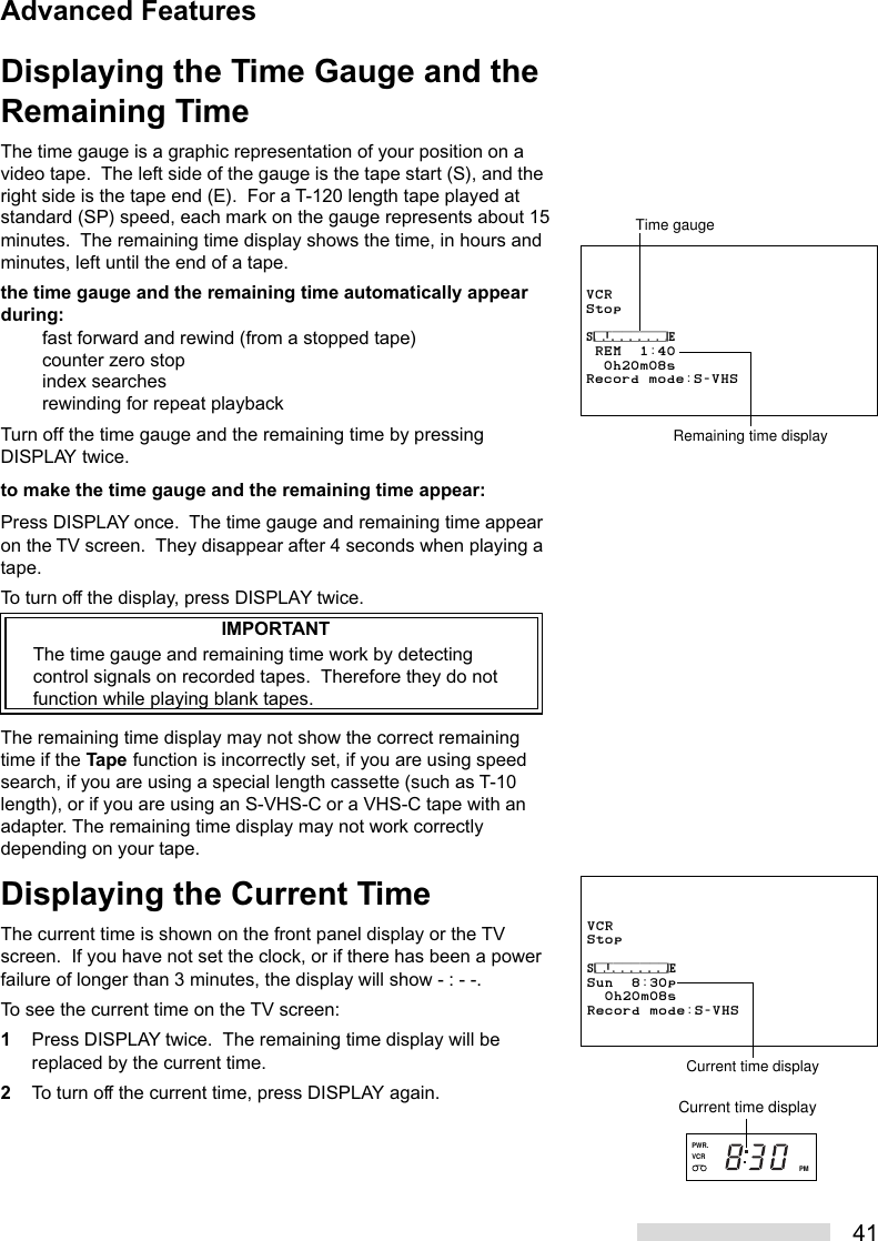 41Displaying the Time Gauge and theRemaining TimeThe time gauge is a graphic representation of your position on avideo tape.  The left side of the gauge is the tape start (S), and theright side is the tape end (E).  For a T-120 length tape played atstandard (SP) speed, each mark on the gauge represents about 15minutes.  The remaining time display shows the time, in hours andminutes, left until the end of a tape.the time gauge and the remaining time automatically appearduring:fast forward and rewind (from a stopped tape)counter zero stopindex searchesrewinding for repeat playbackTurn off the time gauge and the remaining time by pressingDISPLAY twice.to make the time gauge and the remaining time appear:Press DISPLAY once.  The time gauge and remaining time appearon the TV screen.  They disappear after 4 seconds when playing atape.To turn off the display, press DISPLAY twice.IMPORTANTThe time gauge and remaining time work by detectingcontrol signals on recorded tapes.  Therefore they do notfunction while playing blank tapes.The remaining time display may not show the correct remainingtime if the Tape function is incorrectly set, if you are using speedsearch, if you are using a special length cassette (such as T-10length), or if you are using an S-VHS-C or a VHS-C tape with anadapter. The remaining time display may not work correctlydepending on your tape.Displaying the Current TimeThe current time is shown on the front panel display or the TVscreen.  If you have not set the clock, or if there has been a powerfailure of longer than 3 minutes, the display will show - : - -.To see the current time on the TV screen:1Press DISPLAY twice.  The remaining time display will bereplaced by the current time.2To turn off the current time, press DISPLAY again.VCRStop⁄‡‚‡‡‡‡‡‡‹ REM  1:40  0h20m08sRecord mode:S-VHSTime gaugeRemaining time displayVCRStop⁄‡‚‡‡‡‡‡‡‹Sun  8:30p  0h20m08sRecord mode:S-VHSCurrent time displayAdvanced FeaturesVCRPMPWR.Current time display