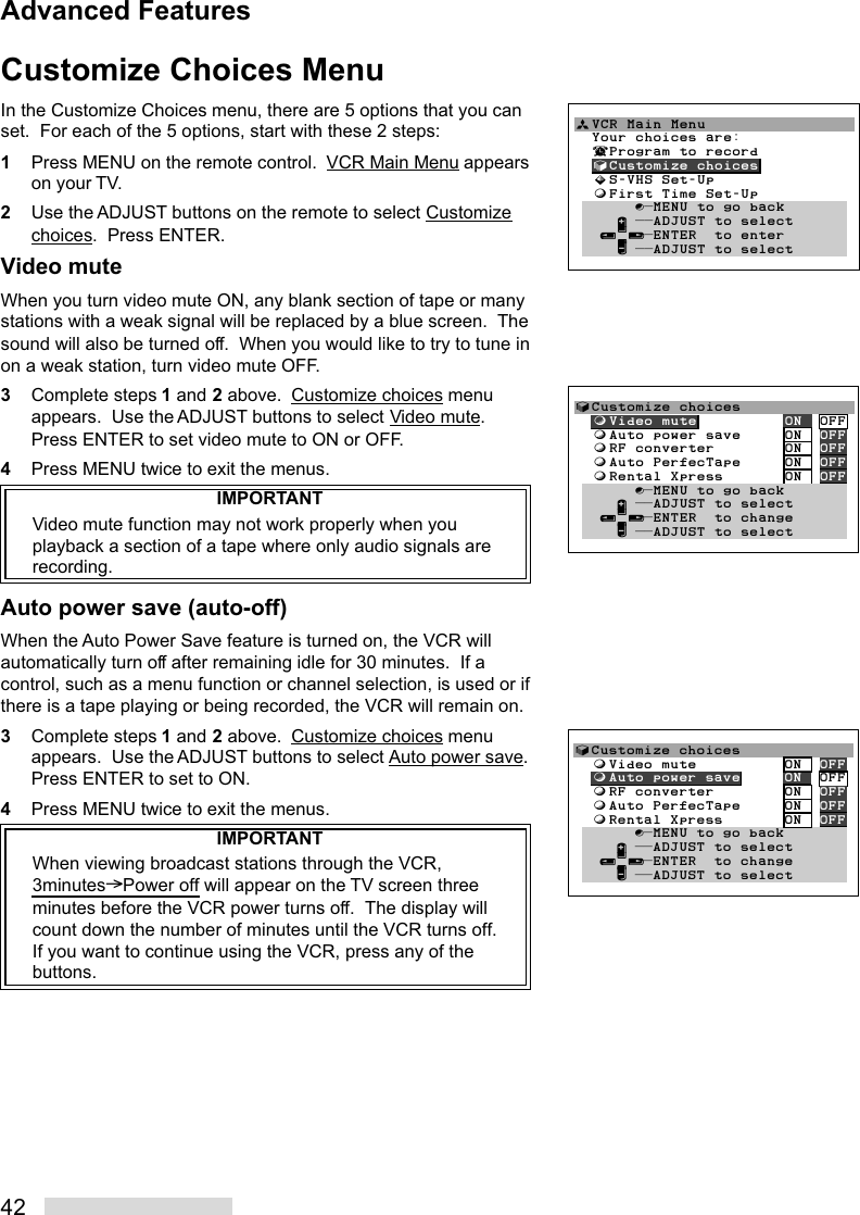 42Customize Choices MenuIn the Customize Choices menu, there are 5 options that you canset.  For each of the 5 options, start with these 2 steps:1Press MENU on the remote control.  VCR Main Menu appearson your TV.2Use the ADJUST buttons on the remote to select Customizechoices.  Press ENTER.Video muteWhen you turn video mute ON, any blank section of tape or manystations with a weak signal will be replaced by a blue screen.  Thesound will also be turned off.  When you would like to try to tune inon a weak station, turn video mute OFF.3Complete steps 1 and 2 above.  Customize choices menuappears.  Use the ADJUST buttons to select Video mute.Press ENTER to set video mute to ON or OFF.4Press MENU twice to exit the menus.IMPORTANTVideo mute function may not work properly when youplayback a section of a tape where only audio signals arerecording.Auto power save (auto-off)When the Auto Power Save feature is turned on, the VCR willautomatically turn off after remaining idle for 30 minutes.  If acontrol, such as a menu function or channel selection, is used or ifthere is a tape playing or being recorded, the VCR will remain on.3Complete steps 1 and 2 above.  Customize choices menuappears.  Use the ADJUST buttons to select Auto power save.Press ENTER to set to ON.4Press MENU twice to exit the menus.IMPORTANTWhen viewing broadcast stations through the VCR,3minutes&gt;Power off will appear on the TV screen threeminutes before the VCR power turns off.  The display willcount down the number of minutes until the VCR turns off.If you want to continue using the VCR, press any of thebuttons.√Customize choices  ƒVideo mute          ON  OFF  ƒAuto power save     ON  OFF  ƒRF converter        ON  OFF  ƒAuto PerfecTape     ON  OFF  ƒRental Xpress       ON  OFF       ∫πMENU to go back     ∂ ππADJUST to select   ≤¥≥πENTER  to change     ∑ ππADJUST to selectªVCR Main Menu                  Your choices are:  ¬Program to record  √Customize choices  »S-VHS Set-Up  ƒFirst Time Set-Up       ∫πMENU to go back     ∂ ππADJUST to select   ≤¥≥πENTER  to enter     ∑ ππADJUST to select√Customize choices  ƒVideo mute          ON  OFF  ƒAuto power save     ON  OFF  ƒRF converter        ON  OFF  ƒAuto PerfecTape     ON  OFF  ƒRental Xpress       ON  OFF       ∫πMENU to go back     ∂ ππADJUST to select   ≤¥≥πENTER  to change     ∑ ππADJUST to selectAdvanced Features