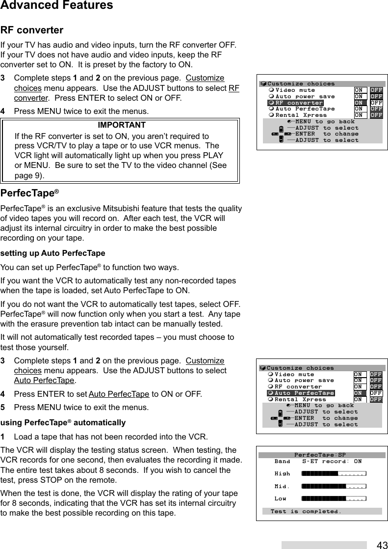 43RF converterIf your TV has audio and video inputs, turn the RF converter OFF.If your TV does not have audio and video inputs, keep the RFconverter set to ON.  It is preset by the factory to ON.3Complete steps 1 and 2 on the previous page.  Customizechoices menu appears.  Use the ADJUST buttons to select RFconverter.  Press ENTER to select ON or OFF.4Press MENU twice to exit the menus.IMPORTANTIf the RF converter is set to ON, you aren’t required topress VCR/TV to play a tape or to use VCR menus.  TheVCR light will automatically light up when you press PLAYor MENU.  Be sure to set the TV to the video channel (Seepage 9).PerfecTape®PerfecTape® is an exclusive Mitsubishi feature that tests the qualityof video tapes you will record on.  After each test, the VCR willadjust its internal circuitry in order to make the best possiblerecording on your tape.setting up Auto PerfecTapeYou can set up PerfecTape® to function two ways.If you want the VCR to automatically test any non-recorded tapeswhen the tape is loaded, set Auto PerfecTape to ON.If you do not want the VCR to automatically test tapes, select OFF.PerfecTape® will now function only when you start a test.  Any tapewith the erasure prevention tab intact can be manually tested.It will not automatically test recorded tapes – you must choose totest those yourself.3Complete steps 1 and 2 on the previous page.  Customizechoices menu appears.  Use the ADJUST buttons to selectAuto PerfecTape.4Press ENTER to set Auto PerfecTape to ON or OFF.5Press MENU twice to exit the menus.using PerfecTape® automatically1Load a tape that has not been recorded into the VCR.The VCR will display the testing status screen.  When testing, theVCR records for one second, then evaluates the recording it made.The entire test takes about 8 seconds.  If you wish to cancel thetest, press STOP on the remote.When the test is done, the VCR will display the rating of your tapefor 8 seconds, indicating that the VCR has set its internal circuitryto make the best possible recording on this tape.√Customize choices  ƒVideo mute          ON  OFF  ƒAuto power save     ON  OFF  ƒRF converter        ON  OFF  ƒAuto PerfecTape     ON  OFF  ƒRental Xpress       ON  OFF       ∫πMENU to go back     ∂ ππADJUST to select   ≤¥≥πENTER  to change     ∑ ππADJUST to select         PerfecTape:SP    Band   S-ET record: ON    High  ¤°°°°°°°°°‡‡‡‡‡‡‡›      Mid.  ¤°°°°°°°°°°°‡‡‡‡‡›    Low   ¤°°°°°°°°°°°‡‡‡‡‡›          Test is completed.√Customize choices  ƒVideo mute          ON  OFF  ƒAuto power save     ON  OFF  ƒRF converter        ON  OFF  ƒAuto PerfecTape     ON  OFF  ƒRental Xpress       ON  OFF       ∫πMENU to go back     ∂ ππADJUST to select   ≤¥≥πENTER  to change     ∑ ππADJUST to selectAdvanced Features