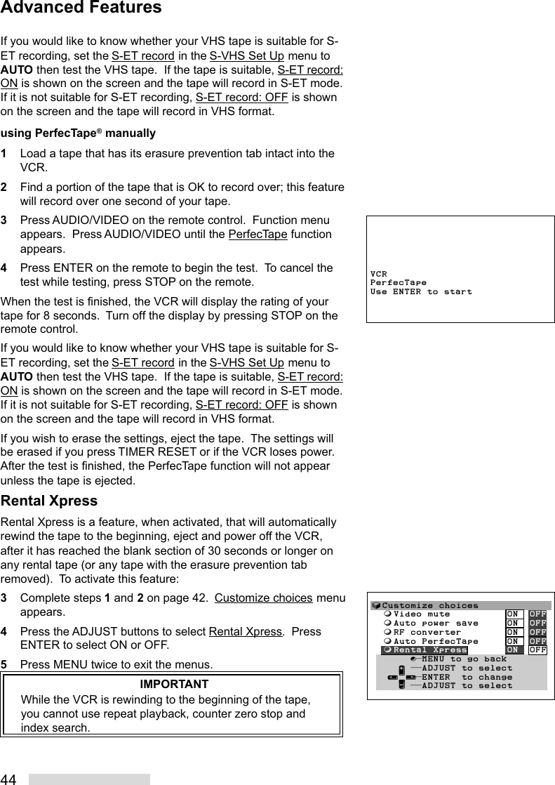 44If you would like to know whether your VHS tape is suitable for S-ET recording, set the S-ET record in the S-VHS Set Up menu toAUTO then test the VHS tape.  If the tape is suitable, S-ET record:ON is shown on the screen and the tape will record in S-ET mode.If it is not suitable for S-ET recording, S-ET record: OFF is shownon the screen and the tape will record in VHS format.using PerfecTape® manually1Load a tape that has its erasure prevention tab intact into theVCR.2Find a portion of the tape that is OK to record over; this featurewill record over one second of your tape.3Press AUDIO/VIDEO on the remote control.  Function menuappears.  Press AUDIO/VIDEO until the PerfecTape functionappears.4Press ENTER on the remote to begin the test.  To cancel thetest while testing, press STOP on the remote.When the test is finished, the VCR will display the rating of yourtape for 8 seconds.  Turn off the display by pressing STOP on theremote control.If you would like to know whether your VHS tape is suitable for S-ET recording, set the S-ET record in the S-VHS Set Up menu toAUTO then test the VHS tape.  If the tape is suitable, S-ET record:ON is shown on the screen and the tape will record in S-ET mode.If it is not suitable for S-ET recording, S-ET record: OFF is shownon the screen and the tape will record in VHS format.If you wish to erase the settings, eject the tape.  The settings willbe erased if you press TIMER RESET or if the VCR loses power.After the test is finished, the PerfecTape function will not appearunless the tape is ejected.Rental XpressRental Xpress is a feature, when activated, that will automaticallyrewind the tape to the beginning, eject and power off the VCR,after it has reached the blank section of 30 seconds or longer onany rental tape (or any tape with the erasure prevention tabremoved).  To activate this feature:3Complete steps 1 and 2 on page 42.  Customize choices menuappears.4Press the ADJUST buttons to select Rental Xpress.  PressENTER to select ON or OFF.5Press MENU twice to exit the menus.IMPORTANTWhile the VCR is rewinding to the beginning of the tape,you cannot use repeat playback, counter zero stop andindex search.VCRPerfecTapeUse ENTER to start√Customize choices  ƒVideo mute          ON  OFF  ƒAuto power save     ON  OFF  ƒRF converter        ON  OFF  ƒAuto PerfecTape     ON  OFF  ƒRental Xpress       ON  OFF       ∫πMENU to go back     ∂ ππADJUST to select   ≤¥≥πENTER  to change     ∑ ππADJUST to selectAdvanced Features