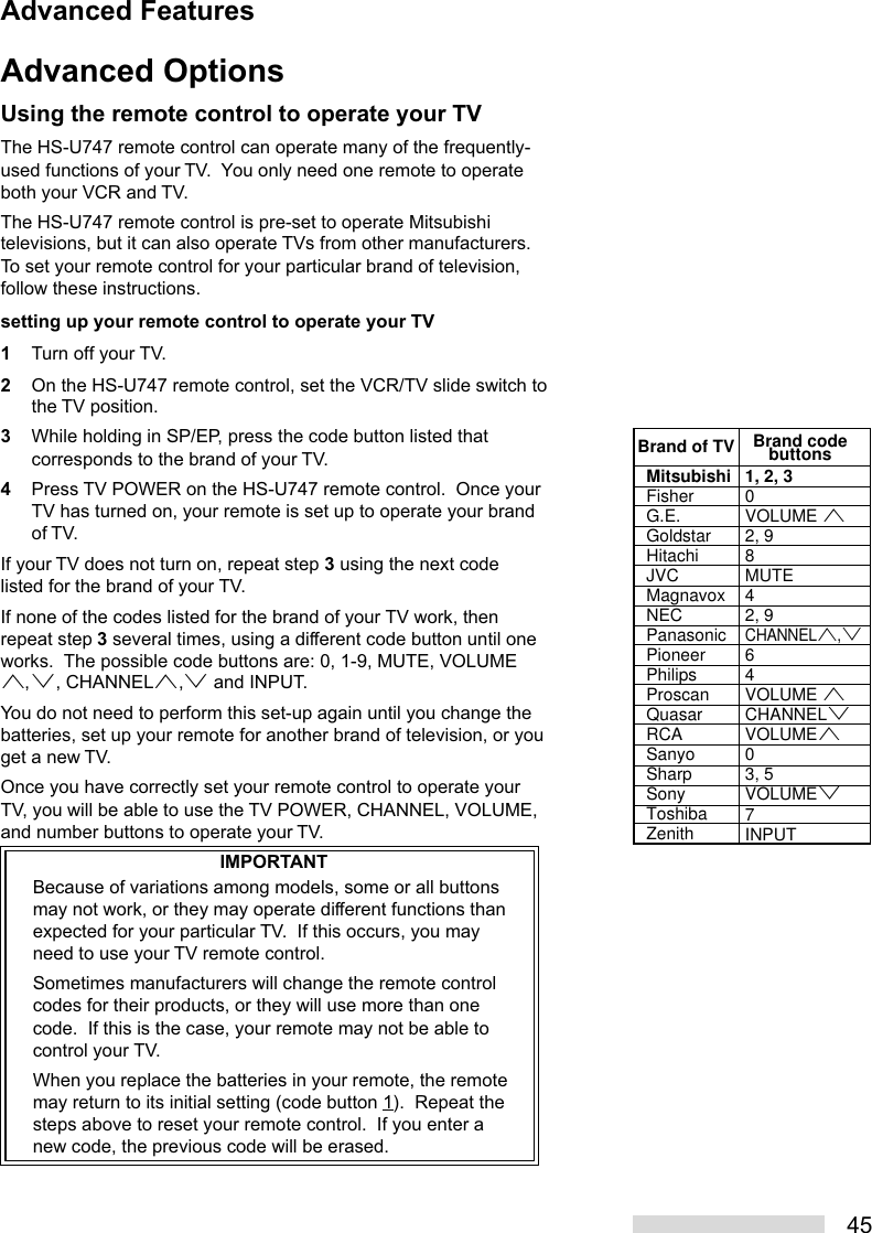 45Advanced OptionsUsing the remote control to operate your TVThe HS-U747 remote control can operate many of the frequently-used functions of your TV.  You only need one remote to operateboth your VCR and TV.The HS-U747 remote control is pre-set to operate Mitsubishitelevisions, but it can also operate TVs from other manufacturers.To set your remote control for your particular brand of television,follow these instructions.setting up your remote control to operate your TV1Turn off your TV.2On the HS-U747 remote control, set the VCR/TV slide switch tothe TV position.3While holding in SP/EP, press the code button listed thatcorresponds to the brand of your TV.4Press TV POWER on the HS-U747 remote control.  Once yourTV has turned on, your remote is set up to operate your brandof TV.If your TV does not turn on, repeat step 3 using the next codelisted for the brand of your TV.If none of the codes listed for the brand of your TV work, thenrepeat step 3 several times, using a different code button until oneworks.  The possible code buttons are: 0, 1-9, MUTE, VOLUMEª,º, CHANNELª,º and INPUT.You do not need to perform this set-up again until you change thebatteries, set up your remote for another brand of television, or youget a new TV.Once you have correctly set your remote control to operate yourTV, you will be able to use the TV POWER, CHANNEL, VOLUME,and number buttons to operate your TV.IMPORTANTBecause of variations among models, some or all buttonsmay not work, or they may operate different functions thanexpected for your particular TV.  If this occurs, you mayneed to use your TV remote control.Sometimes manufacturers will change the remote controlcodes for their products, or they will use more than onecode.  If this is the case, your remote may not be able tocontrol your TV.When you replace the batteries in your remote, the remotemay return to its initial setting (code button 1).  Repeat thesteps above to reset your remote control.  If you enter anew code, the previous code will be erased.MitsubishiFisherG.E.GoldstarHitachiJVCMagnavoxNECPanasonicPioneerPhilipsProscanQuasarRCASanyoSharpSonyToshibaZenith1, 2, 30VOLUME ª2, 98MUTE42, 9CHANNELª,º64VOLUME ªCHANNELºVOLUMEª 03, 5VOLUMEº7INPUTBrand of TV Brand codebuttonsAdvanced Features