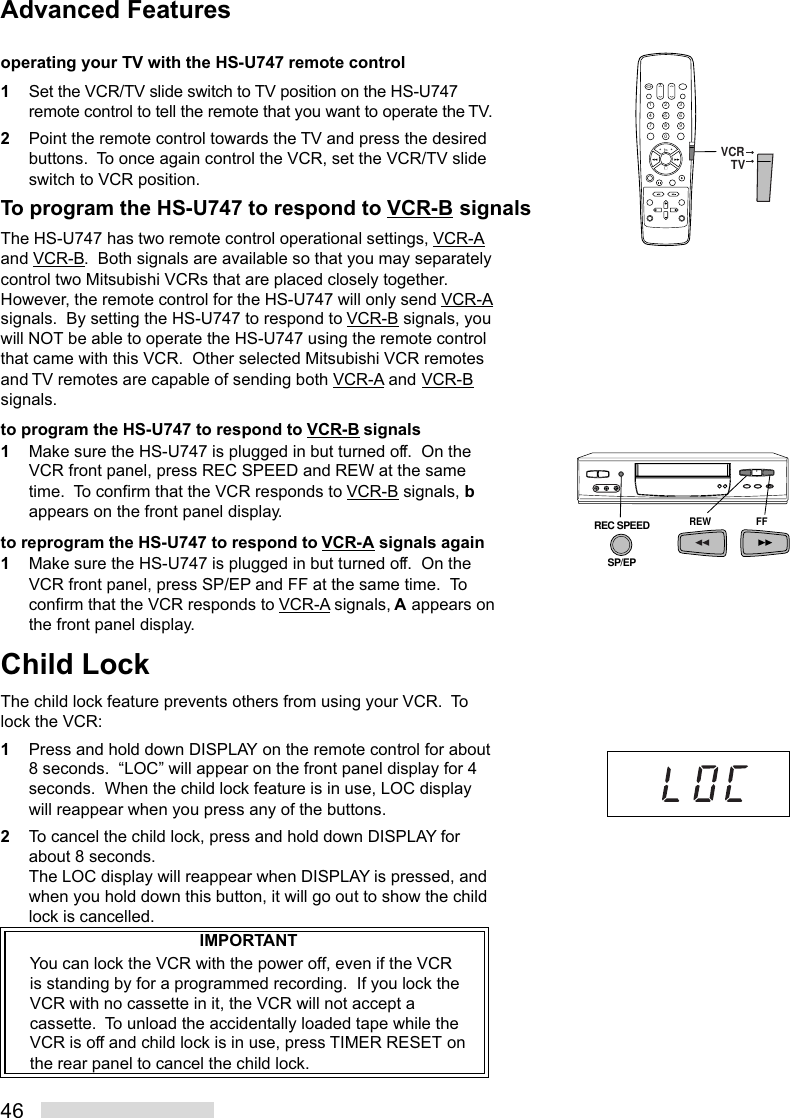 46operating your TV with the HS-U747 remote control1Set the VCR/TV slide switch to TV position on the HS-U747remote control to tell the remote that you want to operate the TV.2Point the remote control towards the TV and press the desiredbuttons.  To once again control the VCR, set the VCR/TV slideswitch to VCR position.To program the HS-U747 to respond to VCR-B signalsThe HS-U747 has two remote control operational settings, VCR-Aand VCR-B.  Both signals are available so that you may separatelycontrol two Mitsubishi VCRs that are placed closely together.However, the remote control for the HS-U747 will only send VCR-Asignals.  By setting the HS-U747 to respond to VCR-B signals, youwill NOT be able to operate the HS-U747 using the remote controlthat came with this VCR.  Other selected Mitsubishi VCR remotesand TV remotes are capable of sending both VCR-A and VCR-Bsignals.to program the HS-U747 to respond to VCR-B signals1Make sure the HS-U747 is plugged in but turned off.  On theVCR front panel, press REC SPEED and REW at the sametime.  To confirm that the VCR responds to VCR-B signals, bappears on the front panel display.to reprogram the HS-U747 to respond to VCR-A signals again1Make sure the HS-U747 is plugged in but turned off.  On theVCR front panel, press SP/EP and FF at the same time.  Toconfirm that the VCR responds to VCR-A signals, A appears onthe front panel display.Child LockThe child lock feature prevents others from using your VCR.  Tolock the VCR:1Press and hold down DISPLAY on the remote control for about8 seconds.  “LOC” will appear on the front panel display for 4seconds.  When the child lock feature is in use, LOC displaywill reappear when you press any of the buttons.2To cancel the child lock, press and hold down DISPLAY forabout 8 seconds.The LOC display will reappear when DISPLAY is pressed, andwhen you hold down this button, it will go out to show the childlock is cancelled.IMPORTANTYou can lock the VCR with the power off, even if the VCRis standing by for a programmed recording.  If you lock theVCR with no cassette in it, the VCR will not accept acassette.  To unload the accidentally loaded tape while theVCR is off and child lock is in use, press TIMER RESET onthe rear panel to cancel the child lock.REW FFREC SPEEDSP/EPAdvanced Features2135468790VCRTV