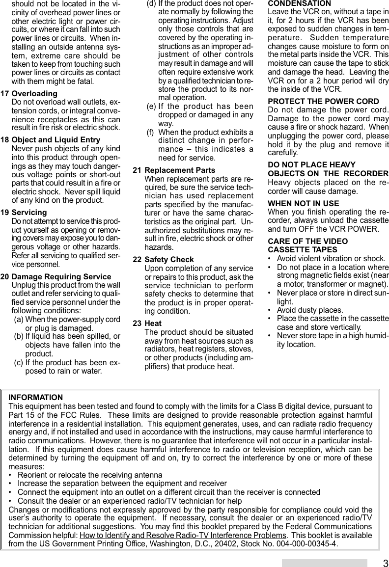 3should not be located in the vi-cinity of overhead power lines orother electric light or power cir-cuits, or where it can fall into suchpower lines or circuits.  When in-stalling an outside antenna sys-tem, extreme care should betaken to keep from touching suchpower lines or circuits as contactwith them might be fatal.17 OverloadingDo not overload wall outlets, ex-tension cords, or integral conve-nience receptacles as this canresult in fire risk or electric shock.18 Object and Liquid EntryNever push objects of any kindinto this product through open-ings as they may touch danger-ous voltage points or short-outparts that could result in a fire orelectric shock.  Never spill liquidof any kind on the product.19 ServicingDo not attempt to service this prod-uct yourself as opening or remov-ing covers may expose you to dan-gerous voltage or other hazards.Refer all servicing to qualified ser-vice personnel.20 Damage Requiring ServiceUnplug this product from the walloutlet and refer servicing to quali-fied service personnel under thefollowing conditions:(a) When the power-supply cordor plug is damaged.(b) If liquid has been spilled, orobjects have fallen into theproduct.(c) If the product has been ex-posed to rain or water.(d) If the product does not oper-ate normally by following theoperating instructions.  Adjustonly those controls that arecovered by the operating in-structions as an improper ad-justment of other controlsmay result in damage and willoften require extensive workby a qualified technician to re-store the product to its nor-mal operation.(e) If the product has beendropped or damaged in anyway.(f) When the product exhibits adistinct change in perfor-mance – this indicates aneed for service.21 Replacement PartsWhen replacement parts are re-quired, be sure the service tech-nician has used replacementparts specified by the manufac-turer or have the same charac-teristics as the original part.  Un-authorized substitutions may re-sult in fire, electric shock or otherhazards.22 Safety CheckUpon completion of any serviceor repairs to this product, ask theservice technician to performsafety checks to determine thatthe product is in proper operat-ing condition.23 HeatThe product should be situatedaway from heat sources such asradiators, heat registers, stoves,or other products (including am-plifiers) that produce heat.CONDENSATIONLeave the VCR on, without a tape init, for 2 hours if the VCR has beenexposed to sudden changes in tem-perature.  Sudden temperaturechanges cause moisture to form onthe metal parts inside the VCR.  Thismoisture can cause the tape to stickand damage the head.  Leaving theVCR on for a 2 hour period will drythe inside of the VCR.PROTECT THE POWER CORDDo not damage the power cord.Damage to the power cord maycause a fire or shock hazard.  Whenunplugging the power cord, pleasehold it by the plug and remove itcarefully.DO NOT PLACE HEAVYOBJECTS ON  THE  RECORDERHeavy objects placed on the re-corder will cause damage.WHEN NOT IN USEWhen you finish operating the re-corder, always unload the cassetteand turn OFF the VCR POWER.CARE OF THE VIDEOCASSETTE TAPES• Avoid violent vibration or shock.• Do not place in a location wherestrong magnetic fields exist (neara motor, transformer or magnet).• Never place or store in direct sun-light.• Avoid dusty places.• Place the cassette in the cassettecase and store vertically.• Never store tape in a high humid-ity location.INFORMATIONThis equipment has been tested and found to comply with the limits for a Class B digital device, pursuant toPart 15 of the FCC Rules.  These limits are designed to provide reasonable protection against harmfulinterference in a residential installation.  This equipment generates, uses, and can radiate radio frequencyenergy and, if not installed and used in accordance with the instructions, may cause harmful interference toradio communications.  However, there is no guarantee that interference will not occur in a particular instal-lation.  If this equipment does cause harmful interference to radio or television reception, which can bedetermined by turning the equipment off and on, try to correct the interference by one or more of thesemeasures:• Reorient or relocate the receiving antenna• Increase the separation between the equipment and receiver• Connect the equipment into an outlet on a different circuit than the receiver is connected• Consult the dealer or an experienced radio/TV technician for helpChanges or modifications not expressly approved by the party responsible for compliance could void theuser’s authority to operate the equipment.  If necessary, consult the dealer or an experienced radio/TVtechnician for additional suggestions.  You may find this booklet prepared by the Federal CommunicationsCommission helpful: How to Identify and Resolve Radio-TV Interference Problems.  This booklet is availablefrom the US Government Printing Office, Washington, D.C., 20402, Stock No. 004-000-00345-4.