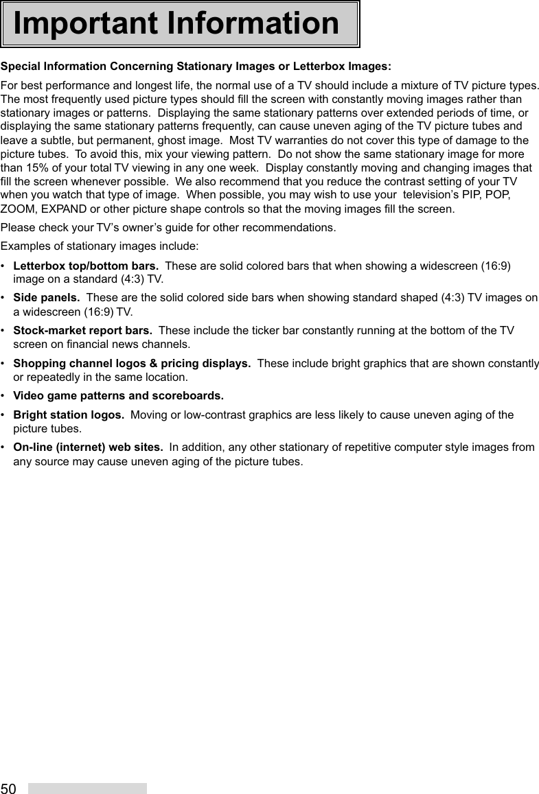 50Important InformationSpecial Information Concerning Stationary Images or Letterbox Images:For best performance and longest life, the normal use of a TV should include a mixture of TV picture types.The most frequently used picture types should fill the screen with constantly moving images rather thanstationary images or patterns.  Displaying the same stationary patterns over extended periods of time, ordisplaying the same stationary patterns frequently, can cause uneven aging of the TV picture tubes andleave a subtle, but permanent, ghost image.  Most TV warranties do not cover this type of damage to thepicture tubes.  To avoid this, mix your viewing pattern.  Do not show the same stationary image for morethan 15% of your total TV viewing in any one week.  Display constantly moving and changing images thatfill the screen whenever possible.  We also recommend that you reduce the contrast setting of your TVwhen you watch that type of image.  When possible, you may wish to use your  television’s PIP, POP,ZOOM, EXPAND or other picture shape controls so that the moving images fill the screen.Please check your TV’s owner’s guide for other recommendations.Examples of stationary images include:•Letterbox top/bottom bars.  These are solid colored bars that when showing a widescreen (16:9)image on a standard (4:3) TV.•Side panels.  These are the solid colored side bars when showing standard shaped (4:3) TV images ona widescreen (16:9) TV.•Stock-market report bars.  These include the ticker bar constantly running at the bottom of the TVscreen on financial news channels.•Shopping channel logos &amp; pricing displays.  These include bright graphics that are shown constantlyor repeatedly in the same location.•Video game patterns and scoreboards.•Bright station logos.  Moving or low-contrast graphics are less likely to cause uneven aging of thepicture tubes.•On-line (internet) web sites.  In addition, any other stationary of repetitive computer style images fromany source may cause uneven aging of the picture tubes.