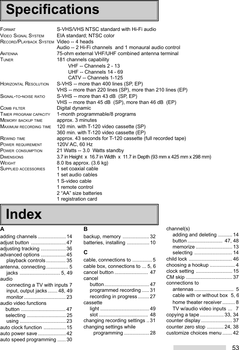 53FORMAT S-VHS/VHS NTSC standard with Hi-Fi audioVIDEO SIGNAL SYSTEM EIA standard; NTSC colorRECORD/PLAYBACK SYSTEM Video -- 4 headsAudio -- 2 Hi-Fi channels  and 1 monaural audio controlANTENNA 75-ohm external VHF/UHF combined antenna terminalTUNER 181 channels capabilityVHF -- Channels 2 - 13UHF -- Channels 14 - 69CATV -- Channels 1-125HORIZONTAL RESOLUTION S-VHS -- more than 400 lines (SP, EP)VHS -- more than 220 lines (SP), more than 210 lines (EP)SIGNAL-TO-NOISE RATIO S-VHS -- more than 43 dB  (SP, EP)VHS -- more than 45 dB  (SP), more than 46 dB  (EP)COMB FILTER Digital dynamicTIMER PROGRAM CAPACITY 1-month programmable/8 programsMEMORY BACKUP TIME approx. 3 minutesMAXIMUM RECORDING TIME 120 min. with T-120 video cassette (SP)360 min. with T-120 video cassette (EP)REWIND TIME approx. 43 seconds for T-120 cassette (full recorded tape)POWER REQUIREMENT 120V AC, 60 HzPOWER CONSUMPTION 21 Watts -- 3.0  Watts standbyDIMENSIONS3.7 in Height  x  16.7 in Width  x  11.7 in Depth (93 mm x 425 mm x 298 mm)WEIGHT 8.0 lbs approx. (3.6 kg)SUPPLIED ACCESSORIES 1 set coaxial cable1 set audio cables1 S-video cable1 remote control2 “AA” size batteries1 registration cardAadding channels .................... 14adjust button .........................47adjusting tracking ..................36advanced options ..................45playback controls .............. 35antenna, connecting................ 5jacks ............................. 5, 49audioconnecting a TV with inputs 7input, output jacks....... 48, 49monitor.............................. 23audio video functions    button ................................ 47    selecting ............................ 25using ................................. 23auto clock function ................15auto power save .................... 42auto speed programming ......30Bbackup, memory ................... 32batteries, installing ................10Ccable, connections to .............. 5cable box, connections to ... 5, 6cancel button ........................ 47cancelbutton................................ 47programmed recording ..... 31recording in progress ........27cassettelight ................................... 49slot ................................... 48changing recording settings ..31changing settings while       programming ..................28channel(s)adding and deleting .......... 14button .........................  47, 48memorize .......................... 13selecting ........................... 14child lock ............................... 46choosing a hookup .................. 4clock setting .......................... 15CM skip ................................. 37connections toantennas ............................  5cable with or without box  5, 6home theater receiver ......... 8TV w/audio video inputs ...   7copying a tape .................33, 34counter display ...................... 37counter zero stop ............24, 38customize choices menu ....... 42SpecificationsIndex