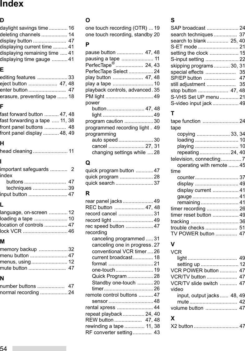 54Ddaylight savings time ............. 16deleting channels .................. 14display button .......................  47displaying current time .......... 41displaying remaining time ..... 41displaying time gauge ........... 41Eediting features ..................... 33eject button ....................  47, 48enter button ..........................  47erasure, preventing tape ....... 18Ffast forward button .......... 47, 48fast forwarding a tape ..... 11, 38front panel buttons ...............  48front panel display ........... 48, 49Hhead cleaning ........................ 11Iimportant safeguards ............   2indexbuttons .............................  47techniques ........................ 39input button ........................... 47Llanguage, on-screen ............. 12loading a tape ....................... 10location of controls ................ 47lock VCR ...............................46Mmemory backup .................... 32menu button ..........................47menus, using......................... 12mute button ..........................  47Nnumber buttons ...................   47normal recording ................... 24Oone touch recording (OTR) ... 19one touch recording, standby 20Ppause button ..................  47, 48pausing a tape ...................... 11PerfecTape®...................  24, 43PerfecTape Select ................. 24play button .....................  47, 48play a tape ............................ 10playback controls, advanced. 35PM light .................................49powerbutton.......................... 47, 48light ................................... 49program caution ....................30programmed recording light .  49programmingauto speed ........................30cancel ......................... 27, 31changing settings while ....28Qquick program button ............ 47quick program ....................... 28quick search .......................... 37Rrear panel jacks..................... 49REC button ..................... 47, 48record cancel ........................ 31record light ............................ 49rec speed button ................... 47recordingcanceling programmed ..... 31canceling one in progress. 27conventional VCR timer ....26current broadcast.............. 18format ...............................21one-touch.......................... 19Quick Program ..................28Standby one-touch ...........20timer.................................. 26remote control buttons .......... 47sensor ...............................48rental xpress ......................... 44repeat playback............... 24, 40REW button ...................  47, 48rewinding a tape .............. 11, 38RF converter setting.............  43SSAP broadcast ...................... 24search techniques ................ ␣ 37search to blank ............... ␣ 25, 40S-ET mode ............................ 21setting the clock .................... 15S-input setting ....................... 22skipping programs ........... 30, 31special effects .....................   35SP/EP button ......................   47still adjustment ....................   35stop button .....................  47, 48S-VHS Set UP menu ............. 21S-video input jack .................. 49Ttape function ......................... 24tapecopying ....................... 33, 34loading .............................. 10playing .............................. 10repeating ..................... 24, 40television, connecting.............. 7operating with remote ....... 45timecounter.............................. 37display .............................. 49display current .................. 41gauge ................................ 41remaining .......................... 41timer recording ...................... 26timer reset button .................. 49tracking ................................. 36trouble checks ...................... 51TV POWER button ............... 47VVCRlight ..................................  49setting up .......................... 12VCR POWER button ............  47VCR/TV button .....................  47VCR/TV slide switch ............  47videoinput, output jacks...... 48, 49mute .................................  42volume button ...................... 47XX2 button ............................... 47Index