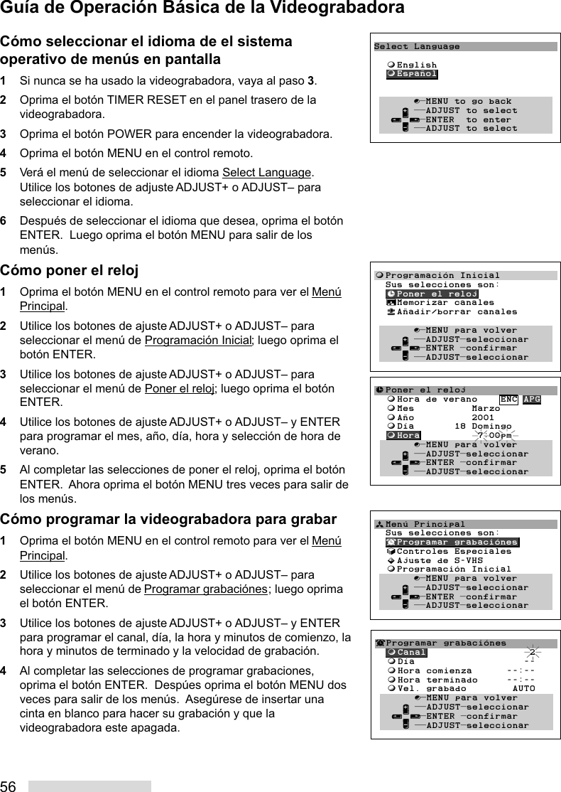 56Cómo seleccionar el idioma de el sistemaoperativo de menús en pantalla1Si nunca se ha usado la videograbadora, vaya al paso 3.2Oprima el botón TIMER RESET en el panel trasero de lavideograbadora.3Oprima el botón POWER para encender la videograbadora.4Oprima el botón MENU en el control remoto.5Verá el menú de seleccionar el idioma Select Language.Utilice los botones de adjuste ADJUST+ o ADJUST– paraseleccionar el idioma.6Después de seleccionar el idioma que desea, oprima el botónENTER.  Luego oprima el botón MENU para salir de losmenús.Cómo poner el reloj1Oprima el botón MENU en el control remoto para ver el MenúPrincipal.2Utilice los botones de ajuste ADJUST+ o ADJUST– paraseleccionar el menú de Programación Inicial; luego oprima elbotón ENTER.3Utilice los botones de ajuste ADJUST+ o ADJUST– paraseleccionar el menú de Poner el reloj; luego oprima el botónENTER.4Utilice los botones de ajuste ADJUST+ o ADJUST– y ENTERpara programar el mes, año, día, hora y selección de hora deverano.5Al completar las selecciones de poner el reloj, oprima el botónENTER.  Ahora oprima el botón MENU tres veces para salir delos menús.Cómo programar la videograbadora para grabar1Oprima el botón MENU en el control remoto para ver el MenúPrincipal.2Utilice los botones de ajuste ADJUST+ o ADJUST– paraseleccionar el menú de Programar grabaciónes; luego oprimael botón ENTER.3Utilice los botones de ajuste ADJUST+ o ADJUST– y ENTERpara programar el canal, día, la hora y minutos de comienzo, lahora y minutos de terminado y la velocidad de grabación.4Al completar las selecciones de programar grabaciones,oprima el botón ENTER.  Despúes oprima el botón MENU dosveces para salir de los menús.  Asegúrese de insertar unacinta en blanco para hacer su grabación y que lavideograbadora este apagada.Select Language  ƒEnglish  ƒEspañol       ∫πMENU to go back     ∂ ππADJUST to select   ≤¥≥πENTER  to enter     ∑ ππADJUST to selectƒProgramación Inicial  Sus selecciones son:  ≈Poner el reloj  ∆Memorizar canales  «Añadir/borrar canales         ∫πMENU para volver     ∂ ππADJUSTπseleccionar   ≤¥≥πENTER πconfirmar     ∑ ππADJUSTπseleccionar≈Poner el reloj  ƒHora de verano    ENC APG  ƒMes          Marzo  ƒAño          2001  ƒDía       18 Domingo  ƒHora          7:00pmŁ       ∫πMENU para volver     ∂ ππADJUSTπseleccionar   ≤¥≥πENTER πconfirmar     ∑ ππADJUSTπseleccionarªMenú Principal   Sus selecciones son:  ¬Programar grabaciónes  √Controles Especiales  »Ajuste de S-VHS  ƒProgramación Inicial       ∫πMENU para volver     ∂ ππADJUSTπseleccionar   ≤¥≥πENTER πconfirmar     ∑ ππADJUSTπseleccionar¬Programar grabaciónes  ƒCanal                  2  ƒDía                   --  ƒHora comienza      --:--  ƒHora terminado     --:--  ƒVel. grabado        AUTO       ∫πMENU para volver     ∂ ππADJUSTπseleccionar   ≤¥≥πENTER πconfirmar     ∑ ππADJUSTπseleccionarGuía de Operación Básica de la Videograbadora