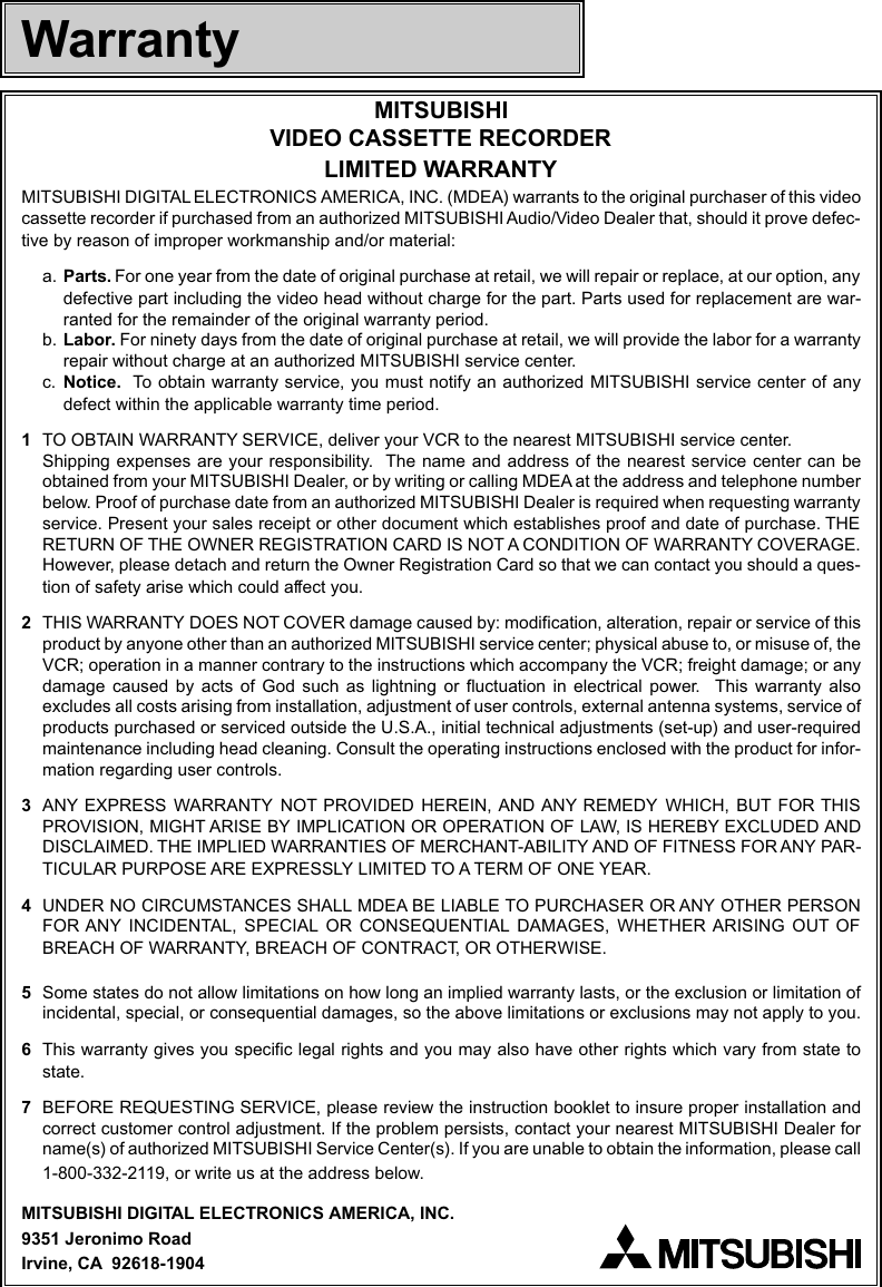 MITSUBISHIVIDEO CASSETTE RECORDERLIMITED WARRANTYMITSUBISHI DIGITAL ELECTRONICS AMERICA, INC. (MDEA) warrants to the original purchaser of this videocassette recorder if purchased from an authorized MITSUBISHI Audio/Video Dealer that, should it prove defec-tive by reason of improper workmanship and/or material:a. Parts. For one year from the date of original purchase at retail, we will repair or replace, at our option, anydefective part including the video head without charge for the part. Parts used for replacement are war-ranted for the remainder of the original warranty period.b. Labor. For ninety days from the date of original purchase at retail, we will provide the labor for a warrantyrepair without charge at an authorized MITSUBISHI service center.c. Notice.  To obtain warranty service, you must notify an authorized MITSUBISHI service center of anydefect within the applicable warranty time period.1TO OBTAIN WARRANTY SERVICE, deliver your VCR to the nearest MITSUBISHI service center.Shipping expenses are your responsibility.  The name and address of the nearest service center can beobtained from your MITSUBISHI Dealer, or by writing or calling MDEA at the address and telephone numberbelow. Proof of purchase date from an authorized MITSUBISHI Dealer is required when requesting warrantyservice. Present your sales receipt or other document which establishes proof and date of purchase. THERETURN OF THE OWNER REGISTRATION CARD IS NOT A CONDITION OF WARRANTY COVERAGE.However, please detach and return the Owner Registration Card so that we can contact you should a ques-tion of safety arise which could affect you.2THIS WARRANTY DOES NOT COVER damage caused by: modification, alteration, repair or service of thisproduct by anyone other than an authorized MITSUBISHI service center; physical abuse to, or misuse of, theVCR; operation in a manner contrary to the instructions which accompany the VCR; freight damage; or anydamage caused by acts of God such as lightning or fluctuation in electrical power.  This warranty alsoexcludes all costs arising from installation, adjustment of user controls, external antenna systems, service ofproducts purchased or serviced outside the U.S.A., initial technical adjustments (set-up) and user-requiredmaintenance including head cleaning. Consult the operating instructions enclosed with the product for infor-mation regarding user controls.3ANY EXPRESS WARRANTY NOT PROVIDED HEREIN, AND ANY REMEDY WHICH, BUT FOR THISPROVISION, MIGHT ARISE BY IMPLICATION OR OPERATION OF LAW, IS HEREBY EXCLUDED ANDDISCLAIMED. THE IMPLIED WARRANTIES OF MERCHANT-ABILITY AND OF FITNESS FOR ANY PAR-TICULAR PURPOSE ARE EXPRESSLY LIMITED TO A TERM OF ONE YEAR.4UNDER NO CIRCUMSTANCES SHALL MDEA BE LIABLE TO PURCHASER OR ANY OTHER PERSONFOR ANY INCIDENTAL, SPECIAL OR CONSEQUENTIAL DAMAGES, WHETHER ARISING OUT OFBREACH OF WARRANTY, BREACH OF CONTRACT, OR OTHERWISE.5Some states do not allow limitations on how long an implied warranty lasts, or the exclusion or limitation ofincidental, special, or consequential damages, so the above limitations or exclusions may not apply to you.6This warranty gives you specific legal rights and you may also have other rights which vary from state tostate.7BEFORE REQUESTING SERVICE, please review the instruction booklet to insure proper installation andcorrect customer control adjustment. If the problem persists, contact your nearest MITSUBISHI Dealer forname(s) of authorized MITSUBISHI Service Center(s). If you are unable to obtain the information, please call1-800-332-2119, or write us at the address below.MITSUBISHI DIGITAL ELECTRONICS AMERICA, INC.9351 Jeronimo RoadIrvine, CA  92618-1904Warranty