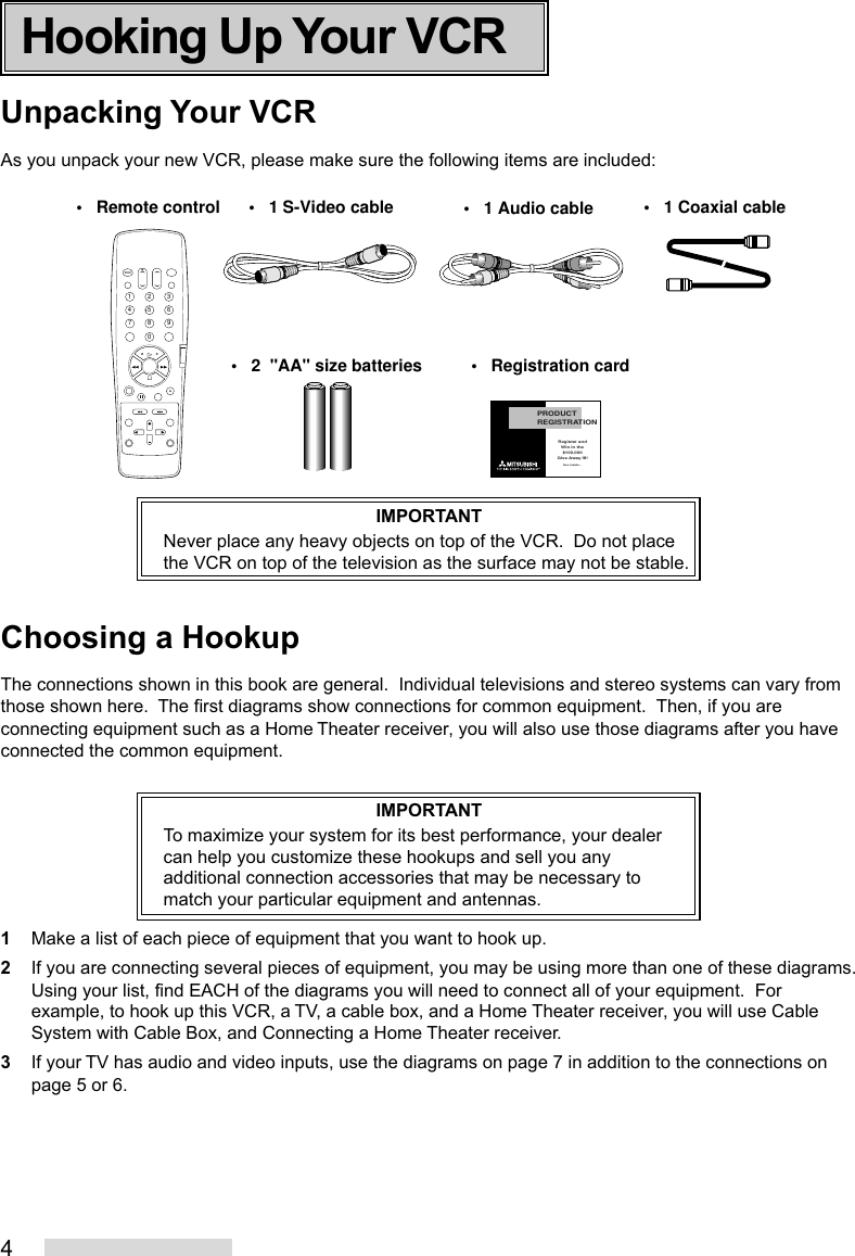 4Unpacking Your VCRAs you unpack your new VCR, please make sure the following items are included:IMPORTANTNever place any heavy objects on top of the VCR.  Do not placethe VCR on top of the television as the surface may not be stable.Choosing a HookupThe connections shown in this book are general.  Individual televisions and stereo systems can vary fromthose shown here.  The first diagrams show connections for common equipment.  Then, if you areconnecting equipment such as a Home Theater receiver, you will also use those diagrams after you haveconnected the common equipment.IMPORTANTTo maximize your system for its best performance, your dealercan help you customize these hookups and sell you anyadditional connection accessories that may be necessary tomatch your particular equipment and antennas.1Make a list of each piece of equipment that you want to hook up.2If you are connecting several pieces of equipment, you may be using more than one of these diagrams.Using your list, find EACH of the diagrams you will need to connect all of your equipment.  Forexample, to hook up this VCR, a TV, a cable box, and a Home Theater receiver, you will use CableSystem with Cable Box, and Connecting a Home Theater receiver.3If your TV has audio and video inputs, use the diagrams on page 7 in addition to the connections onpage 5 or 6.2135468790PRODUCTREGISTRATIONRegister andWin in the$100,000Give Away III!See inside...•   Remote control•   2  &quot;AA&quot; size batteries •   Registration card•   1 Audio cable •   1 Coaxial cable•   1 S-Video cableHooking Up Your VCR