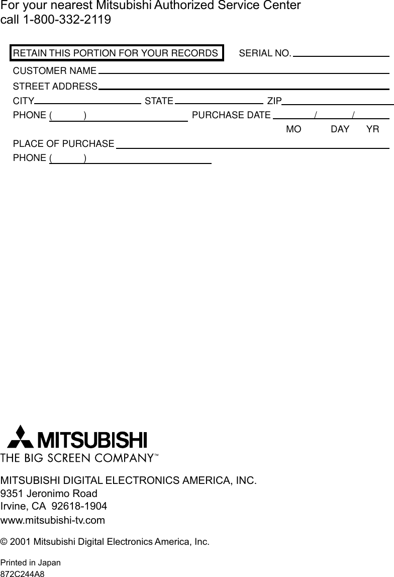 For your nearest Mitsubishi Authorized Service Centercall 1-800-332-2119RETAIN THIS PORTION FOR YOUR RECORDS SERIAL NO.CUSTOMER NAMESTREET ADDRESSCITY STATE ZIPPHONE (            ) PURCHASE DATE / /MO DAY YRPLACE OF PURCHASEPHONE (            )MITSUBISHI DIGITAL ELECTRONICS AMERICA, INC.9351 Jeronimo RoadIrvine, CA  92618-1904www.mitsubishi-tv.com© 2001 Mitsubishi Digital Electronics America, Inc.Printed in Japan872C244A8