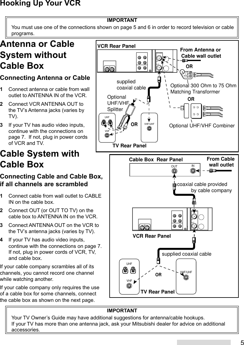 5Cable System withCable BoxConnecting Cable and Cable Box,if all channels are scrambled1Connect cable from wall outlet to CABLEIN on the cable box.2Connect OUT (or OUT TO TV) on thecable box to ANTENNA IN on the VCR.3Connect ANTENNA OUT on the VCR tothe TV’s antenna jacks (varies by TV).4If your TV has audio video inputs,continue with the connections on page 7.If not, plug in power cords of VCR, TV,and cable box.If your cable company scrambles all of itschannels, you cannot record one channelwhile watching another.If your cable company only requires the useof a cable box for some channels, connectthe cable box as shown on the next page.VHFUHFVHF/UHFANTENNAOUTINxxxxVCR Rear PanelTV Rear PanelOROptionalUHF/VHF SplitterOptional 300 Ohm to 75 OhmMatching Transformer Optional UHF/VHF CombinerORsupplied coaxial cableORFrom Antenna or Cable wall outletINOUTVHF/UHFVHFUHFANTENNAOUTINTV Rear PanelFrom Cable wall outletCable Box  Rear Panelcoaxial cable provided          by cable companysupplied coaxial cableVCR Rear PanelORIMPORTANTYou must use one of the connections shown on page 5 and 6 in order to record television or cableprograms.Antenna or CableSystem withoutCable BoxConnecting Antenna or Cable1Connect antenna or cable from walloutlet to ANTENNA IN of the VCR.2Connect VCR ANTENNA OUT tothe TV’s Antenna jacks (varies byTV).3If your TV has audio video inputs,continue with the connections onpage 7.  If not, plug in power cordsof VCR and TV.Hooking Up Your VCRIMPORTANTYour TV Owner’s Guide may have additional suggestions for antenna/cable hookups.If your TV has more than one antenna jack, ask your Mitsubishi dealer for advice on additionalaccessories.