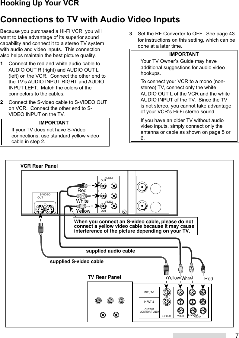 73Set the RF Converter to OFF.  See page 43for instructions on this setting, which can bedone at a later time.IMPORTANTYour TV Owner’s Guide may haveadditional suggestions for audio videohookups.To connect your VCR to a mono (non-stereo) TV, connect only the whiteAUDIO OUT L of the VCR and the whiteAUDIO INPUT of the TV.  Since the TVis not stereo, you cannot take advantageof your VCR’s Hi-Fi stereo sound.If you have an older TV without audiovideo inputs, simply connect only theantenna or cable as shown on page 5 or6.Connections to TV with Audio Video InputsINPUT-1INPUT-2OUTPUTMONITOR/TUNERS-VIDEO VIDEO L (MONO) RAUDIOOUTAUDIOLRVIDEOOUTS-VIDEOOUTRLRRLWhiteRedYellowWhiteRedYellowTV Rear PanelVCR Rear Panelsupplied S-video cablesupplied audio cableWhen you connect an S-video cable, please do not connect a yellow video cable because it may cause interference of the picture depending on your TV. Because you purchased a Hi-Fi VCR, you willwant to take advantage of its superior soundcapability and connect it to a stereo TV systemwith audio and video inputs.  This connectionalso helps maintain the best picture quality.1Connect the red and white audio cable toAUDIO OUT R (right) and AUDIO OUT L(left) on the VCR.  Connect the other end tothe TV’s AUDIO INPUT RIGHT and AUDIOINPUT LEFT.  Match the colors of theconnectors to the cables.2Connect the S-video cable to S-VIDEO OUTon VCR.  Connect the other end to S-VIDEO INPUT on the TV.IMPORTANTIf your TV does not have S-Videoconnections, use standard yellow videocable in step 2.Hooking Up Your VCR