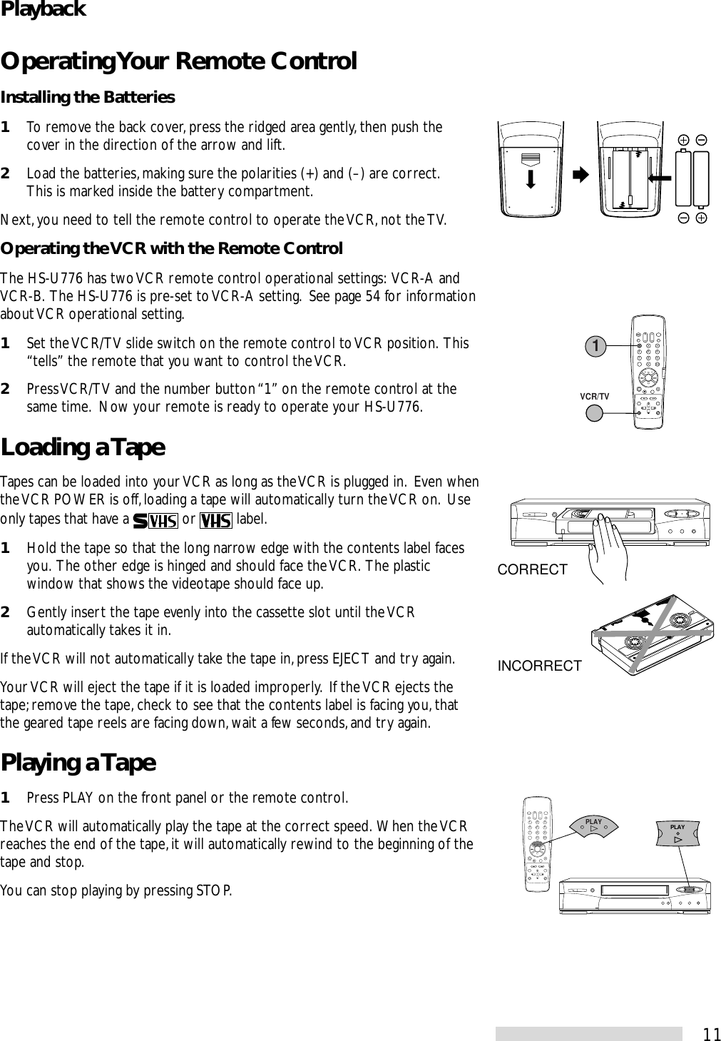 11Operating Your Remote ControlInstalling the Batteries1To remove the back cover, press the ridged area gently, then push thecover in the direction of the arrow and lift.2Load the batteries, making sure the polarities (+) and (–) are correct.This is marked inside the battery compartment.Next, you need to tell the remote control to operate the VCR, not the TV.Operating the VCR with the Remote ControlThe HS-U776 has two VCR remote control operational settings:  VCR-A andVCR-B.  The HS-U776 is pre-set to VCR-A setting.  See page 54 for informationabout VCR operational setting.1Set the VCR/TV slide switch on the remote control to VCR position.  This“tells” the remote that you want to control the VCR.2Press VCR/TV and the number button “1” on the remote control at thesame time.  Now your remote is ready to operate your HS-U776.Loading a TapeTapes can be loaded into your VCR as long as the VCR is plugged in.  Even whenthe VCR POWER is off, loading a tape will automatically turn the VCR on.  Useonly tapes that have a   or   label.1Hold the tape so that the long narrow edge with the contents label facesyou.  The other edge is hinged and should face the VCR.  The plasticwindow that shows the videotape should face up.2Gently insert the tape evenly into the cassette slot until the VCRautomatically takes it in.If the VCR will not automatically take the tape in, press EJECT and try again.Your VCR will eject the tape if it is loaded improperly.  If the VCR ejects thetape; remove the tape, check to see that the contents label is facing you, thatthe geared tape reels are facing down, wait a few seconds, and try again.Playing a Tape1Press PLAY on the front panel or the remote control.The VCR will automatically play the tape at the correct speed.  When the VCRreaches the end of the tape, it will automatically rewind to the beginning of thetape and stop.You can stop playing by pressing STOP.2135468790X 21VCR/TVCORRECTINCORRECT2135468790X 2PLAYPLAYPlayback