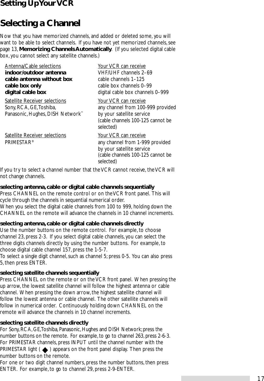17Selecting a ChannelNow that you have memorized channels, and added or deleted some, you willwant to be able to select channels.  If you have not yet memorized channels, seepage 13, Memorizing Channels Automatically.  (If you selected digital cablebox, you cannot select any satellite channels.)Antenna/Cable selections Your VCR can receiveindoor/outdoor antenna VHF/UHF channels 2–69cable antenna without box cable channels 1–125cable box only cable box channels 0–99digital cable box digital cable box channels 0–999Satellite Receiver selections Your VCR can receiveSony, RCA, GE, Toshiba, any channel from 100-999 providedPanasonic, Hughes, DISH Network™by your satellite service(cable channels 100-125 cannot beselected)Satellite Receiver selections Your VCR can receivePRIMESTAR®any channel from 1-999 providedby your satellite service(cable channels 100-125 cannot beselected)If you try to select a channel number that the VCR cannot receive, the VCR willnot change channels.selecting antenna, cable or digital cable channels sequentiallyPress CHANNEL on the remote control or on the VCR front panel.  This willcycle through the channels in sequential numerical order.When you select the digital cable channels from 100 to 999, holding down theCHANNEL on the remote will advance the channels in 10 channel increments.selecting antenna, cable or digital cable channels directlyUse the number buttons on the remote control.  For example, to choosechannel 23, press 2-3.  If you select digital cable channels, you can select thethree digits channels directly by using the number buttons.  For example, tochoose digital cable channel 157, press the 1-5-7.To select a single digit channel, such as channel 5; press 0-5.  You can also press5, then press ENTER.selecting satellite channels sequentiallyPress CHANNEL on the remote or on the VCR front panel.  When pressing theup arrow, the lowest satellite channel will follow the highest antenna or cablechannel.  When pressing the down arrow, the highest satellite channel willfollow the lowest antenna or cable channel.  The other satellite channels willfollow in numerical order.  Continuously holding down CHANNEL on theremote will advance the channels in 10 channel increments.selecting satellite channels directlyFor Sony, RCA, GE, Toshiba, Panasonic, Hughes and DISH Network; press thenumber buttons on the remote.  For example, to go to channel 263, press 2-6-3.For PRIMESTAR channels, press INPUT until the channel number with thePRIMESTAR light (   ) appears on the front panel display.  Then press thenumber buttons on the remote.For one or two digit channel numbers, press the number buttons, then pressENTER.  For example, to go to channel 29, press 2-9-ENTER.Setting Up Your VCR