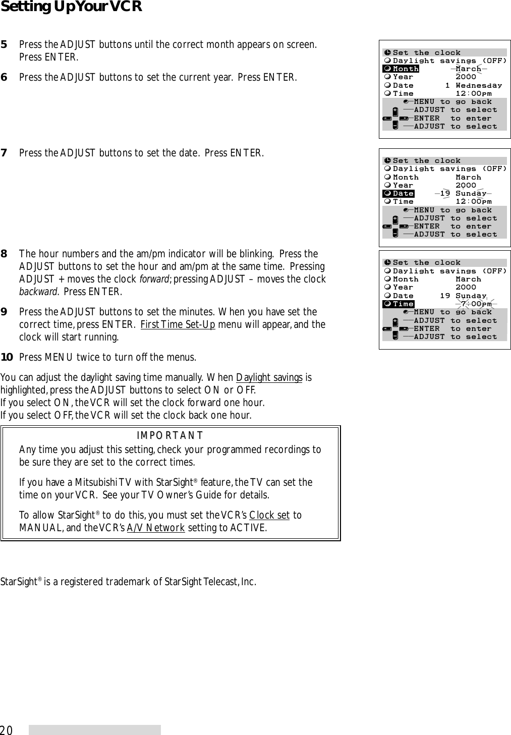 205Press the ADJUST buttons until the correct month appears on screen.Press ENTER.6Press the ADJUST buttons to set the current year.  Press ENTER.7Press the ADJUST buttons to set the date.  Press ENTER.8The hour numbers and the am/pm indicator will be blinking.  Press theADJUST buttons to set the hour and am/pm at the same time.  PressingADJUST + moves the clock forward; pressing ADJUST – moves the clockbackward.  Press ENTER.9Press the ADJUST buttons to set the minutes.  When you have set thecorrect time, press ENTER.  First Time Set-Up menu will appear, and theclock will start running.10 Press MENU twice to turn off the menus.You can adjust the daylight saving time manually.  When Daylight savings ishighlighted, press the ADJUST buttons to select ON or OFF.If you select ON, the VCR will set the clock forward one hour.If you select OFF, the VCR will set the clock back one hour.IMPORTANTIMPORTANTAny time you adjust this setting, check your programmed recordings tobe sure they are set to the correct times.If you have a Mitsubishi TV with StarSight® feature, the TV can set thetime on your VCR.  See your TV Owner’s Guide for details.To allow StarSight® to do this, you must set the VCR’s Clock set toMANUAL, and the VCR’s A/V Network setting to ACTIVE.≈Set the clockƒDaylight savings (OFF)ƒMonth       MarchƒYear        2000ƒDate     19 SundayƒTime        12:00pm    ∫πMENU to go back  ∂ ππADJUST to select≤¥≥πENTER  to enter  ∑ ππADJUST to select≈Set the clockƒDaylight savings (OFF)ƒMonth       MarchƒYear        2000ƒDate     19 SundayƒTime         7:00pmŁ    ∫πMENU to go back  ∂ ππADJUST to select≤¥≥πENTER  to enter  ∑ ππADJUST to select≈Set the clockƒDaylight savings (OFF)ƒMonth       MarchƒYear        2000ƒDate      1 WednesdayƒTime        12:00pmŁ    ∫πMENU to go back  ∂ ππADJUST to select≤¥≥πENTER  to enter  ∑ ππADJUST to selectStarSight® is a registered trademark of StarSight Telecast, Inc.Setting Up Your VCR