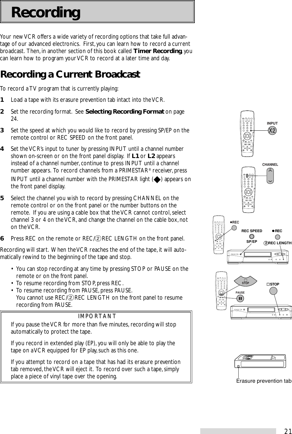 21Your new VCR offers a wide variety of recording options that take full advan-tage of our advanced electronics.  First, you can learn how to record a currentbroadcast.  Then, in another section of this book called Timer Recording, youcan learn how to program your VCR to record at a later time and day.Recording a Current BroadcastTo record a TV program that is currently playing:1Load a tape with its erasure prevention tab intact into the VCR.2Set the recording format.  See Selecting Recording Format on page24.3Set the speed at which you would like to record by pressing SP/EP on theremote control or REC SPEED on the front panel.4Set the VCR’s input to tuner by pressing INPUT until a channel numbershown on-screen or on the front panel display.  If L1 or L2 appearsinstead of a channel number, continue to press INPUT until a channelnumber appears.  To record channels from a PRIMESTAR® receiver, pressINPUT until a channel number with the PRIMESTAR light ( ) appears onthe front panel display.5Select the channel you wish to record by pressing CHANNEL on theremote control or on the front panel or the number buttons on theremote.  If you are using a cable box that the VCR cannot control, selectchannel 3 or 4 on the VCR, and change the channel on the cable box, noton the VCR.6Press REC on the remote or REC/˙REC LENGTH on the front panel.Recording will start.  When the VCR reaches the end of the tape, it will auto-matically rewind to the beginning of the tape and stop.• You can stop recording at any time by pressing STOP or PAUSE on theremote or on the front panel.• To resume recording from STOP, press REC.• To resume recording from PAUSE, press PAUSE.You cannot use REC/˙REC LENGTH on the front panel to resumerecording from PAUSE.IMPORTANTIMPORTANTIf you pause the VCR for more than five minutes, recording will stopautomatically to protect the tape.If you record in extended play (EP), you will only be able to play thetape on a VCR equipped for EP play, such as this one.If you attempt to record on a tape that has had its erasure preventiontab removed, the VCR will eject it.  To record over such a tape, simplyplace a piece of vinyl tape over the opening.Recording2135468790X 2SP/EPREC SPEED   REC2 REC LENGTH   REC2135468790X 2X 2INPUT2135468790X 2CHANNEL2135468790X 2    STOPPAUSESTOPErasure prevention tab