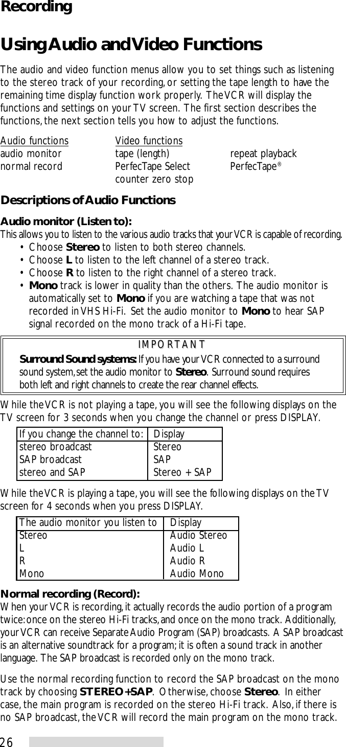 26Using Audio and Video FunctionsThe audio and video function menus allow you to set things such as listeningto the stereo track of your recording, or setting the tape length to have theremaining time display function work properly.  The VCR will display thefunctions and settings on your TV screen.  The first section describes thefunctions, the next section tells you how to adjust the functions.Audio functions Video functionsaudio monitor tape (length) repeat playbacknormal record PerfecTape Select PerfecTape®counter zero stopDescriptions of Audio FunctionsAudio monitor (Listen to):This allows you to listen to the various audio tracks that your VCR is capable of recording.• Choose Stereo to listen to both stereo channels.• Choose L to listen to the left channel of a stereo track.• Choose R to listen to the right channel of a stereo track.•Mono track is lower in quality than the others.  The audio monitor isautomatically set to Mono if you are watching a tape that was notrecorded in VHS Hi-Fi.  Set the audio monitor to Mono to hear SAPsignal recorded on the mono track of a Hi-Fi tape.IMPORTANTIMPORTANTSurround Sound systems: If you have your VCR connected to a surroundsound system, set the audio monitor to Stereo.  Surround sound requiresboth left and right channels to create the rear channel effects.While the VCR is not playing a tape, you will see the following displays on theTV screen for 3 seconds when you change the channel or press DISPLAY.If you change the channel to: Displaystereo broadcast StereoSAP broadcast SAPstereo and SAP Stereo + SAPWhile the VCR is playing a tape, you will see the following displays on the TVscreen for 4 seconds when you press DISPLAY.The audio monitor you listen to DisplayStereo Audio StereoL Audio LR Audio RMono Audio MonoNormal recording (Record):When your VCR is recording, it actually records the audio portion of a programtwice: once on the stereo Hi-Fi tracks, and once on the mono track.  Additionally,your VCR can receive Separate Audio Program (SAP) broadcasts.  A SAP broadcastis an alternative soundtrack for a program; it is often a sound track in anotherlanguage.  The SAP broadcast is recorded only on the mono track.Use the normal recording function to record the SAP broadcast on the monotrack by choosing STEREO+SAP.  Otherwise, choose Stereo.  In eithercase, the main program is recorded on the stereo Hi-Fi track.  Also, if there isno SAP broadcast, the VCR will record the main program on the mono track.Recording