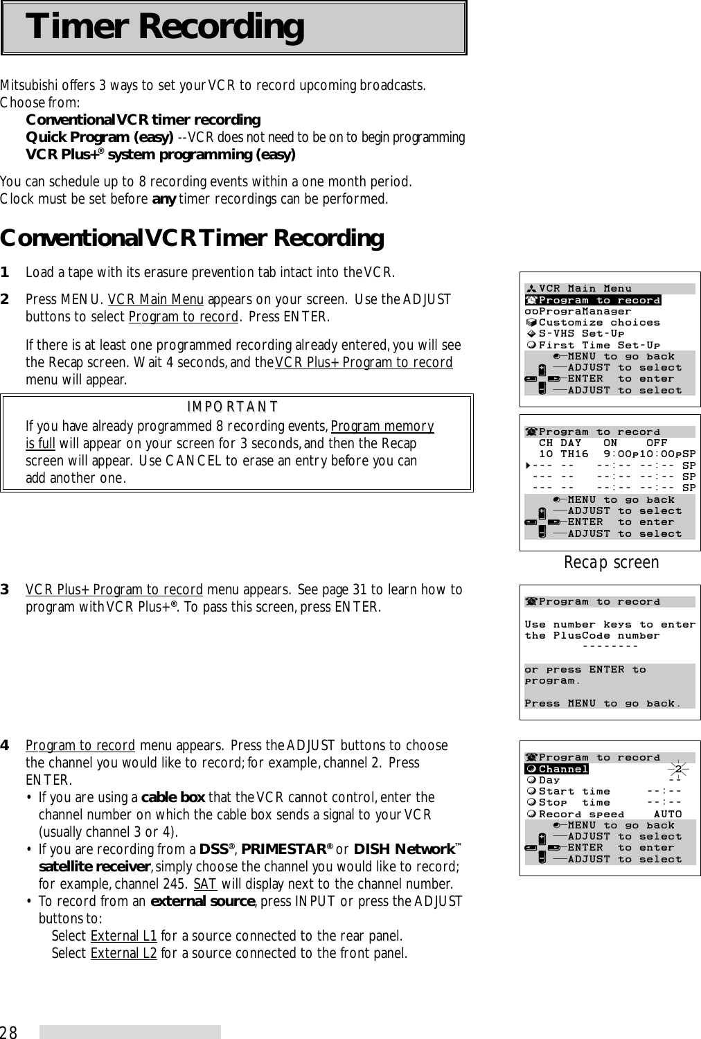 28Mitsubishi offers 3 ways to set your VCR to record upcoming broadcasts.Choose from:Conventional VCR timer recordingQuick Program (easy) -- VCR does not need to be on to begin programmingVCR Plus+® system programming (easy)You can schedule up to 8 recording events within a one month period.Clock must be set before any timer recordings can be performed.Conventional VCR Timer Recording1Load a tape with its erasure prevention tab intact into the VCR.2Press MENU.  VCR Main Menu appears on your screen.  Use the ADJUSTbuttons to select Program to record.  Press ENTER.If there is at least one programmed recording already entered, you will seethe Recap screen.  Wait 4 seconds, and the VCR Plus+ Program to recordmenu will appear.IMPORTANTIMPORTANTIf you have already programmed 8 recording events, Program memoryis full will appear on your screen for 3 seconds, and then the Recapscreen will appear.  Use CANCEL to erase an entry before you canadd another one.3VCR Plus+ Program to record menu appears.  See page 31 to learn how toprogram with VCR Plus+®.  To pass this screen, press ENTER.4Program to record menu appears.  Press the ADJUST buttons to choosethe channel you would like to record; for example, channel 2.  PressENTER.• If you are using a cable box that the VCR cannot control, enter thechannel number on which the cable box sends a signal to your VCR(usually channel 3 or 4).• If you are recording from a DSS®, PRIMESTAR® or DISH Network™satellite receiver, simply choose the channel you would like to record;for example, channel 245.  SAT will display next to the channel number.• To record from an external source, press INPUT or press the ADJUSTbuttons to:Select External L1 for a source connected to the rear panel.Select External L2 for a source connected to the front panel.ªVCR Main Menu¬Program to recordPrograManager√Customize choices»S-VHS Set-UpƒFirst Time Set-Up    ∫πMENU to go back  ∂ ππADJUST to select≤¥≥πENTER  to enter  ∑ ππADJUST to select¬Program to recordUse number keys to enterthe PlusCode number        --------or press ENTER toprogram.Press MENU to go back.¬Program to recordƒChannel            2ƒDay               --ƒStart time     --:--ƒStop  time     --:--ƒRecord speed    AUTO    ∫πMENU to go back  ∂ ππADJUST to select≤¥≥πENTER  to enter  ∑ ππADJUST to select¬Program to record  CH DAY   ON    OFF  10 TH16  9:00p10:00pSP§--- --   --:-- --:-- SP --- --   --:-- --:-- SP --- --   --:-- --:-- SP    ∫πMENU to go back  ∂ ππADJUST to select≤¥≥πENTER  to enter  ∑ ππADJUST to selectRecap screenTimer Recording