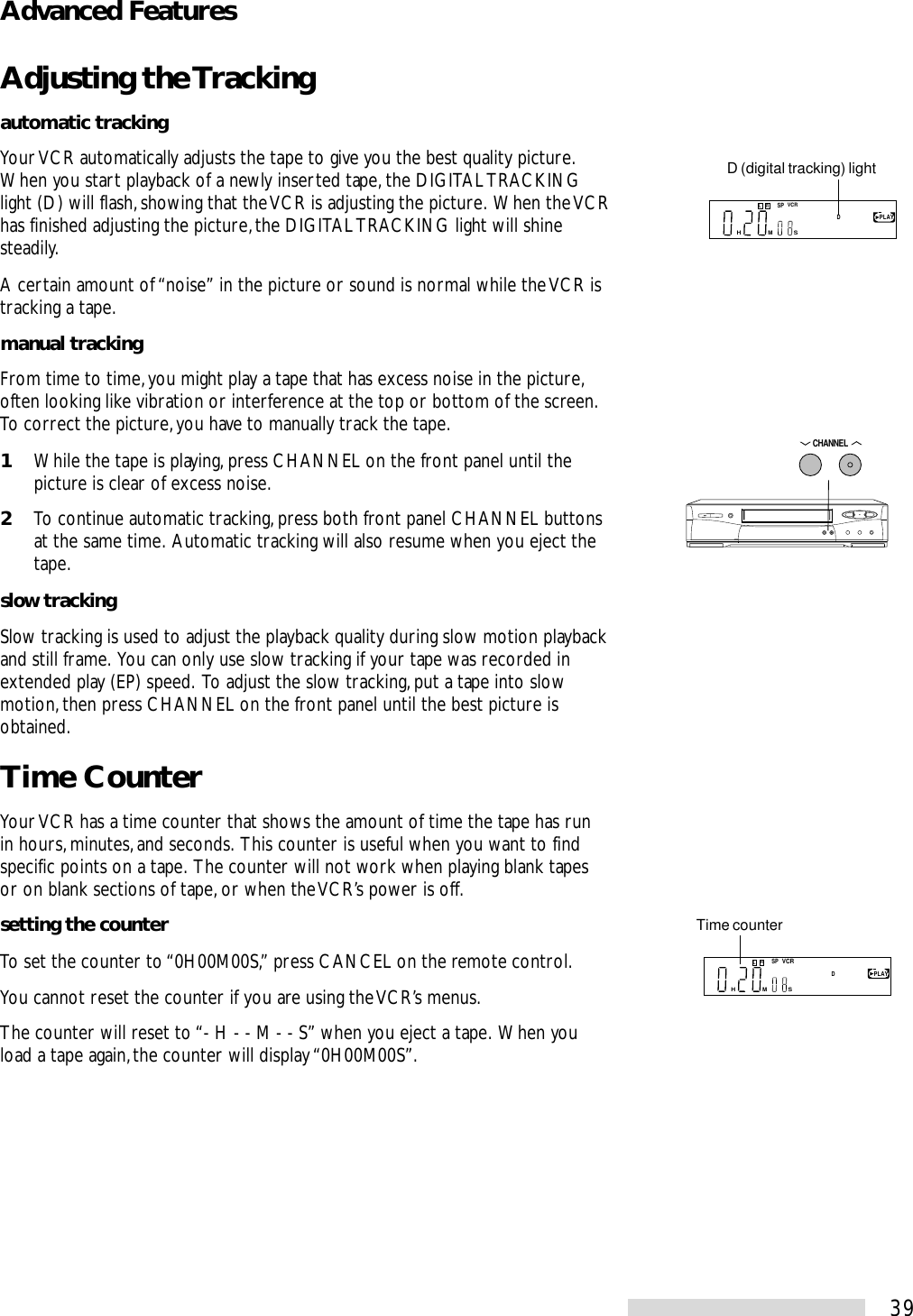 39Adjusting the Trackingautomatic trackingYour VCR automatically adjusts the tape to give you the best quality picture.When you start playback of a newly inserted tape, the DIGITAL TRACKINGlight (D) will flash, showing that the VCR is adjusting the picture.  When the VCRhas finished adjusting the picture, the DIGITAL TRACKING light will shinesteadily.A certain amount of “noise” in the picture or sound is normal while the VCR istracking a tape.manual trackingFrom time to time, you might play a tape that has excess noise in the picture,often looking like vibration or interference at the top or bottom of the screen.To correct the picture, you have to manually track the tape.1While the tape is playing, press CHANNEL on the front panel until thepicture is clear of excess noise.2To continue automatic tracking, press both front panel CHANNEL buttonsat the same time.  Automatic tracking will also resume when you eject thetape.slow trackingSlow tracking is used to adjust the playback quality during slow motion playbackand still frame.  You can only use slow tracking if your tape was recorded inextended play (EP) speed.  To adjust the slow tracking, put a tape into slowmotion, then press CHANNEL on the front panel until the best picture isobtained.Time CounterYour VCR has a time counter that shows the amount of time the tape has runin hours, minutes, and seconds.  This counter is useful when you want to findspecific points on a tape.  The counter will not work when playing blank tapesor on blank sections of tape, or when the VCR’s power is off.setting the counterTo set the counter to “0H00M00S,” press CANCEL on the remote control.You cannot reset the counter if you are using the VCR’s menus.The counter will reset to “- H - - M - - S” when you eject a tape.  When youload a tape again, the counter will display “0H00M00S”.D (digital tracking) lightDSP    PLAYMSHVCRLRTime counterSP    PLAYMSHVCRDLRCHANNELAdvanced Features