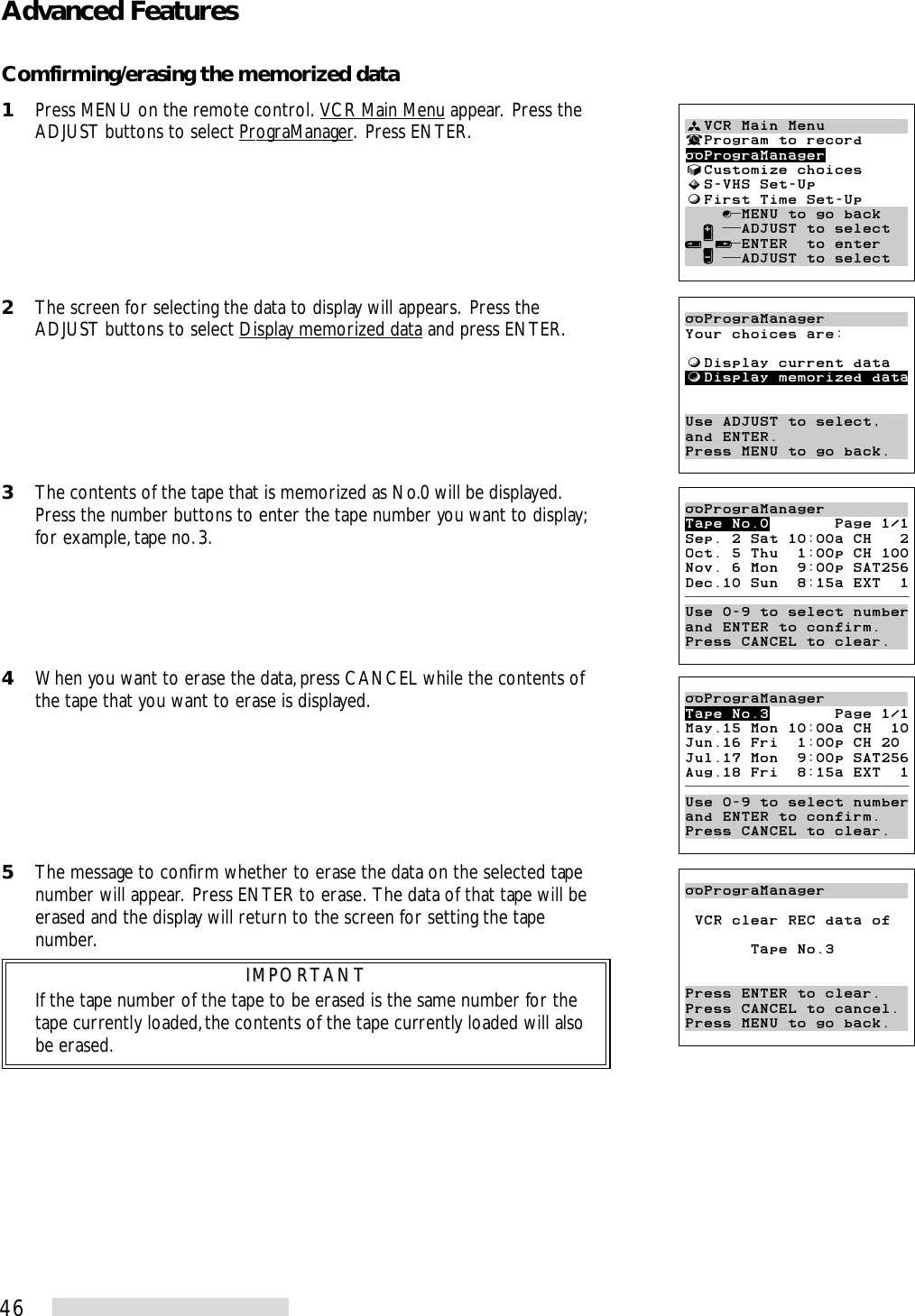 46Advanced FeaturesComfirming/erasing the memorized data1Press MENU on the remote control.  VCR Main Menu appear.  Press theADJUST buttons to select PrograManager.  Press ENTER.2The screen for selecting the data to display will appears.  Press theADJUST buttons to select Display memorized data and press ENTER.3The contents of the tape that is memorized as No.0 will be displayed.Press the number buttons to enter the tape number you want to display;for example, tape no. 3.4When you want to erase the data, press CANCEL while the contents ofthe tape that you want to erase is displayed.5The message to confirm whether to erase the data on the selected tapenumber will appear.  Press ENTER to erase.  The data of that tape will beerased and the display will return to the screen for setting the tapenumber.IMPORTANTIMPORTANTIf the tape number of the tape to be erased is the same number for thetape currently loaded, the contents of the tape currently loaded will alsobe erased.ªVCR Main Menu¬Program to recordPrograManager√Customize choices»S-VHS Set-UpƒFirst Time Set-Up    ∫πMENU to go back  ∂ ππADJUST to select≤¥≥πENTER  to enter  ∑ ππADJUST to selectPrograManagerYour choices are:ƒDisplay current dataƒDisplay memorized dataUse ADJUST to select,and ENTER.Press MENU to go back.PrograManagerTape No.0       Page 1/1Sep. 2 Sat 10:00a CH   2Oct. 5 Thu  1:00p CH 100Nov. 6 Mon  9:00p SAT256Dec.10 Sun  8:15a EXT  1ππππππππππππππππππππππππUse 0-9 to select numberand ENTER to confirm.Press CANCEL to clear.PrograManagerTape No.3       Page 1/1May.15 Mon 10:00a CH  10Jun.16 Fri  1:00p CH 20Jul.17 Mon  9:00p SAT256Aug.18 Fri  8:15a EXT  1ππππππππππππππππππππππππUse 0-9 to select numberand ENTER to confirm.Press CANCEL to clear.PrograManager VCR clear REC data of       Tape No.3Press ENTER to clear.Press CANCEL to cancel.Press MENU to go back.