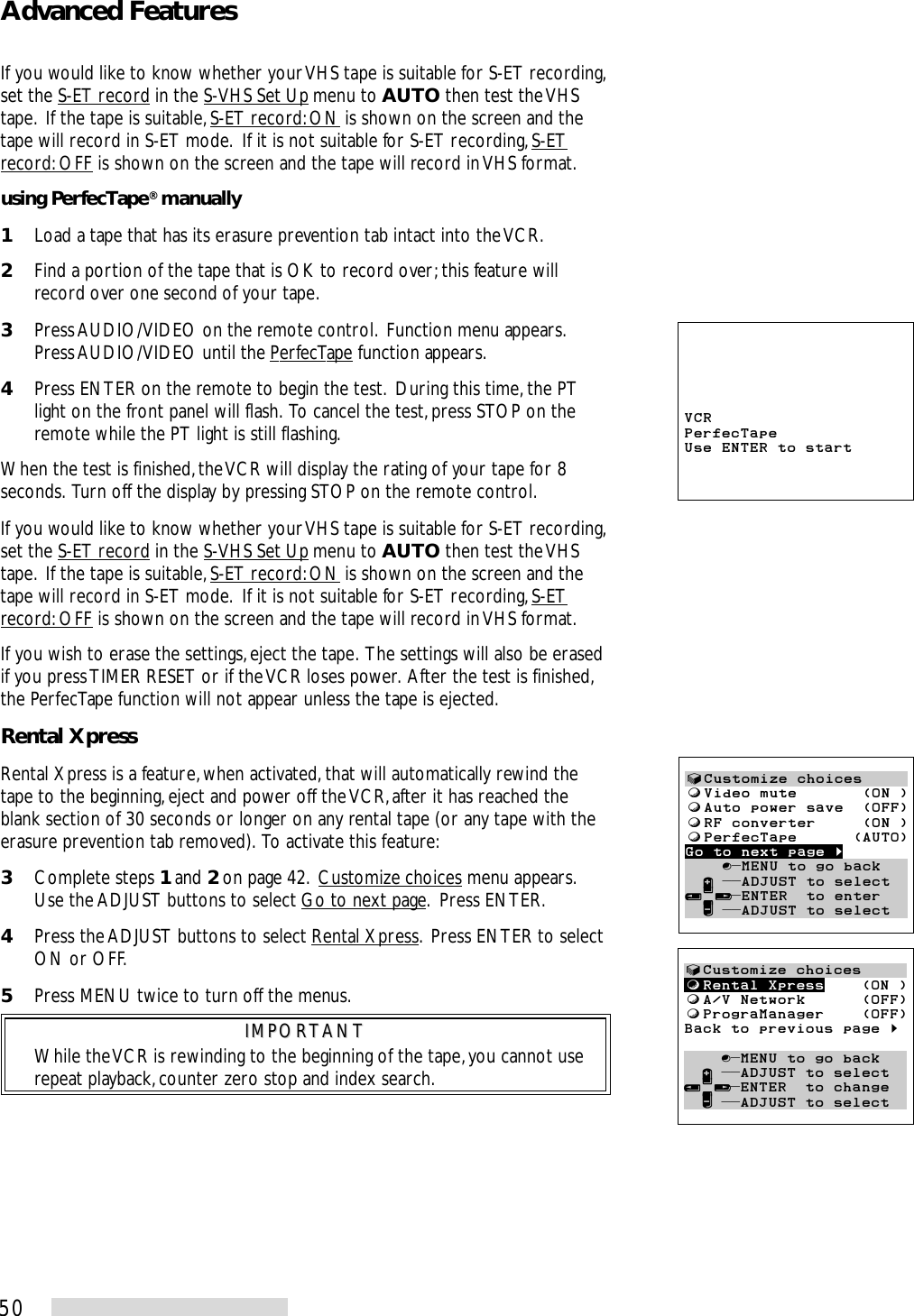 50If you would like to know whether your VHS tape is suitable for S-ET recording,set the S-ET record in the S-VHS Set Up menu to AUTO then test the VHStape.  If the tape is suitable, S-ET record: ON is shown on the screen and thetape will record in S-ET mode.  If it is not suitable for S-ET recording, S-ETrecord: OFF is shown on the screen and the tape will record in VHS format.using PerfecTape® manually1Load a tape that has its erasure prevention tab intact into the VCR.2Find a portion of the tape that is OK to record over; this feature willrecord over one second of your tape.3Press AUDIO/VIDEO on the remote control.  Function menu appears.Press AUDIO/VIDEO until the PerfecTape function appears.4Press ENTER on the remote to begin the test.  During this time, the PTlight on the front panel will flash.  To cancel the test, press STOP on theremote while the PT light is still flashing.When the test is finished, the VCR will display the rating of your tape for 8seconds.  Turn off the display by pressing STOP on the remote control.If you would like to know whether your VHS tape is suitable for S-ET recording,set the S-ET record in the S-VHS Set Up menu to AUTO then test the VHStape.  If the tape is suitable, S-ET record: ON is shown on the screen and thetape will record in S-ET mode.  If it is not suitable for S-ET recording, S-ETrecord: OFF is shown on the screen and the tape will record in VHS format.If you wish to erase the settings, eject the tape.  The settings will also be erasedif you press TIMER RESET or if the VCR loses power.  After the test is finished,the PerfecTape function will not appear unless the tape is ejected.Rental XpressRental Xpress is a feature, when activated, that will automatically rewind thetape to the beginning, eject and power off the VCR, after it has reached theblank section of 30 seconds or longer on any rental tape (or any tape with theerasure prevention tab removed).  To activate this feature:3Complete steps 1 and 2 on page 42.  Customize choices menu appears.Use the ADJUST buttons to select Go to next page.  Press ENTER.4Press the ADJUST buttons to select Rental Xpress.  Press ENTER to selectON or OFF.5Press MENU twice to turn off the menus.IMPORTANTIMPORTANTWhile the VCR is rewinding to the beginning of the tape, you cannot userepeat playback, counter zero stop and index search.Advanced FeaturesVCRPerfecTapeUse ENTER to start√Customize choicesƒRental Xpress    (ON )ƒA/V Network      (OFF)ƒPrograManager    (OFF)Back to previous page §    ∫πMENU to go back  ∂ ππADJUST to select≤¥≥πENTER  to change  ∑ ππADJUST to select√Customize choicesƒVideo mute       (ON )ƒAuto power save  (OFF)ƒRF converter     (ON )ƒPerfecTape      (AUTO)Go to next page §      ∫πMENU to go back  ∂ ππADJUST to select≤¥≥πENTER  to enter  ∑ ππADJUST to select