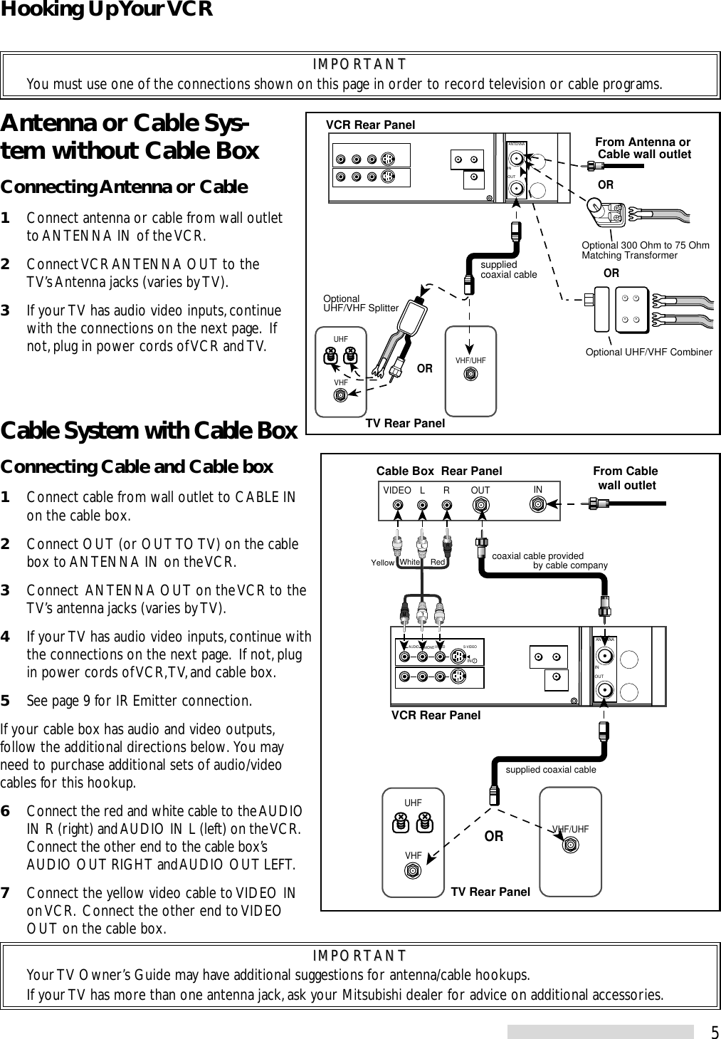 5Antenna or Cable Sys-tem without Cable BoxConnecting Antenna or Cable1Connect antenna or cable from wall outletto ANTENNA IN of the VCR.2Connect VCR ANTENNA OUT to theTV’s Antenna jacks (varies by TV).3If your TV has audio video inputs, continuewith the connections on the next page.  Ifnot, plug in power cords of VCR and TV.VHFUHFVHF/UHFANTENNAOUTINxxxxVCR Rear PanelTV Rear PanelOROptionalUHF/VHF SplitterOptional 300 Ohm to 75 OhmMatching Transformer Optional UHF/VHF CombinerORsupplied coaxial cableORFrom Antenna or Cable wall outletVHF/UHFVHFUHFINOUTVIDEO L RANTENNAOUTINVIDEOAUDIOR L/MONO S-VIDEOIN  1LRLRWhite RedYellowTV Rear PanelVCR Rear PanelORFrom Cable wall outletCable Box  Rear Panelcoaxial cable provided                by cable companysupplied coaxial cableIMPORTANTIMPORTANTYou must use one of the connections shown on this page in order to record television or cable programs.Cable System with Cable BoxConnecting Cable and Cable box1Connect cable from wall outlet to CABLE INon the cable box.2Connect OUT (or OUT TO TV) on the cablebox to ANTENNA IN on the VCR.3Connect  ANTENNA OUT on the VCR to theTV’s antenna jacks (varies by TV).4If your TV has audio video inputs, continue withthe connections on the next page.  If not, plugin power cords of VCR, TV, and cable box.5See page 9 for IR Emitter connection.If your cable box has audio and video outputs,follow the additional directions below.  You mayneed to purchase additional sets of audio/videocables for this hookup.6Connect the red and white cable to the AUDIOIN R (right) and AUDIO IN L (left) on the VCR.Connect the other end to the cable box’sAUDIO OUT RIGHT and AUDIO OUT LEFT.7Connect the yellow video cable to VIDEO INon VCR.  Connect the other end to VIDEOOUT on the cable box.IMPORTANTIMPORTANTYour TV Owner’s Guide may have additional suggestions for antenna/cable hookups.If your TV has more than one antenna jack, ask your Mitsubishi dealer for advice on additional accessories.Hooking Up Your VCR