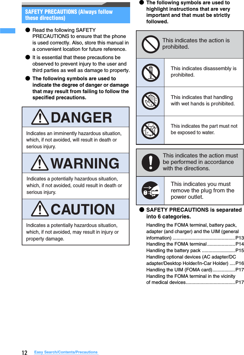 12 Easy Search/Contents/PrecautionsSAFETY PRECAUTIONS (Always follow these directions)●Read the following SAFETY PRECAUTIONS to ensure that the phone is used correctly. Also, store this manual in a convenient location for future reference.●It is essential that these precautions be observed to prevent injury to the user and third parties as well as damage to property.●The following symbols are used to indicate the degree of danger or damage that may result from failing to follow the specified precautions.●The following symbols are used to highlight instructions that are very important and that must be strictly followed.●SAFETY PRECAUTIONS is separated into 6 categories.Handling the FOMA terminal, battery pack, adapter (and charger) and the UIM (general information) ...............................................P13Handling the FOMA terminal.....................P14Handling the battery pack .........................P15Handling optional devices (AC adapter/DC adapter/Desktop Holder/In-Car Holder) ....P16Handling the UIM (FOMA card).................P17Handling the FOMA terminal in the vicinity of medical devices.....................................P17Indicates an imminently hazardous situation, which, if not avoided, will result in death or serious injury.Indicates a potentially hazardous situation, which, if not avoided, may result in injury or property damage.Indicates a potentially hazardous situation, which, if not avoided, could result in death or serious injury.WARNINGCAUTIONDANGERThis indicates the action is prohibited.This indicates disassembly is prohibited.This indicates that handling with wet hands is prohibited.This indicates the part must not be exposed to water.This indicates the action must be performed in accordance with the directions.This indicates you must remove the plug from the power outlet.