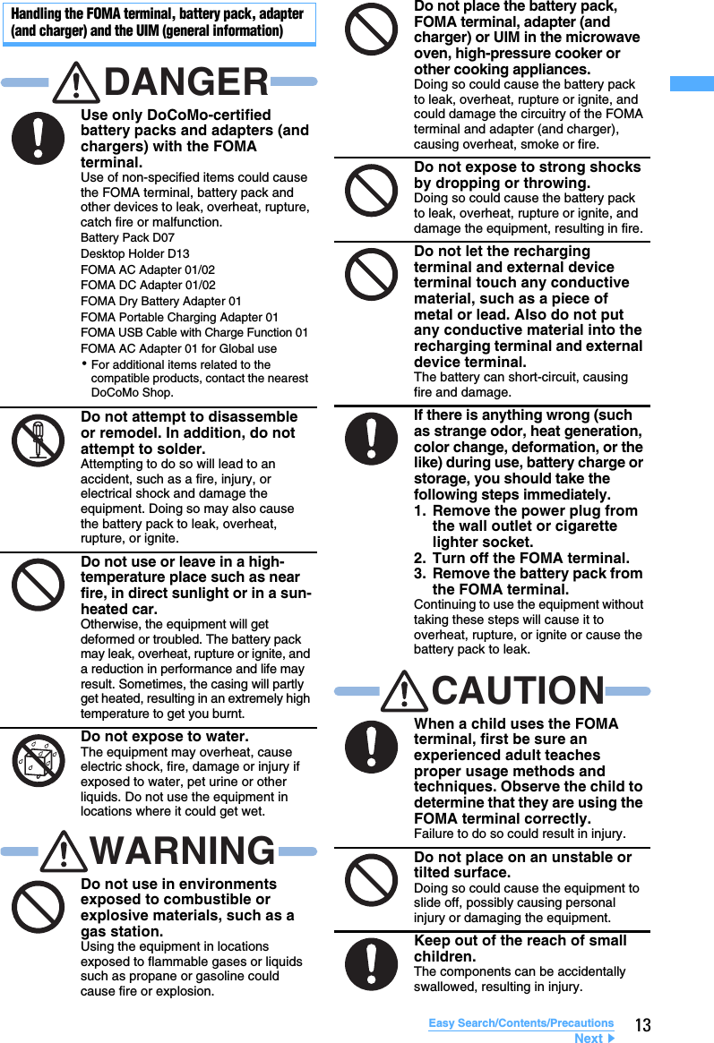 13Easy Search/Contents/PrecautionsHandling the FOMA terminal, battery pack, adapter (and charger) and the UIM (general information)Use only DoCoMo-certified battery packs and adapters (and chargers) with the FOMA terminal.Use of non-specified items could cause the FOMA terminal, battery pack and other devices to leak, overheat, rupture, catch fire or malfunction.Do not attempt to disassemble or remodel. In addition, do not attempt to solder.Attempting to do so will lead to an accident, such as a fire, injury, or electrical shock and damage the equipment. Doing so may also cause the battery pack to leak, overheat, rupture, or ignite.Do not use or leave in a high-temperature place such as near fire, in direct sunlight or in a sun-heated car.Otherwise, the equipment will get deformed or troubled. The battery pack may leak, overheat, rupture or ignite, and a reduction in performance and life may result. Sometimes, the casing will partly get heated, resulting in an extremely high temperature to get you burnt.Do not expose to water.The equipment may overheat, cause electric shock, fire, damage or injury if exposed to water, pet urine or other liquids. Do not use the equipment in locations where it could get wet.Do not use in environments exposed to combustible or explosive materials, such as a gas station.Using the equipment in locations exposed to flammable gases or liquids such as propane or gasoline could cause fire or explosion.DANGERBattery Pack D07Desktop Holder D13FOMA AC Adapter 01/02FOMA DC Adapter 01/02FOMA Dry Battery Adapter 01FOMA Portable Charging Adapter 01FOMA USB Cable with Charge Function 01FOMA AC Adapter 01 for Global use･For additional items related to the compatible products, contact the nearest DoCoMo Shop.WARNINGDo not place the battery pack, FOMA terminal, adapter (and charger) or UIM in the microwave oven, high-pressure cooker or other cooking appliances.Doing so could cause the battery pack to leak, overheat, rupture or ignite, and could damage the circuitry of the FOMA terminal and adapter (and charger), causing overheat, smoke or fire.Do not expose to strong shocks by dropping or throwing.Doing so could cause the battery pack to leak, overheat, rupture or ignite, and damage the equipment, resulting in fire.Do not let the recharging terminal and external device terminal touch any conductive material, such as a piece of metal or lead. Also do not put any conductive material into the recharging terminal and external device terminal.The battery can short-circuit, causing fire and damage.If there is anything wrong (such as strange odor, heat generation, color change, deformation, or the like) during use, battery charge or storage, you should take the following steps immediately.1. Remove the power plug from the wall outlet or cigarette lighter socket.2. Turn off the FOMA terminal.3. Remove the battery pack from the FOMA terminal.Continuing to use the equipment without taking these steps will cause it to overheat, rupture, or ignite or cause the battery pack to leak.When a child uses the FOMA terminal, first be sure an experienced adult teaches proper usage methods and techniques. Observe the child to determine that they are using the FOMA terminal correctly.Failure to do so could result in injury.Do not place on an unstable or tilted surface.Doing so could cause the equipment to slide off, possibly causing personal injury or damaging the equipment.Keep out of the reach of small children.The components can be accidentally swallowed, resulting in injury.CAUTIONNext▲