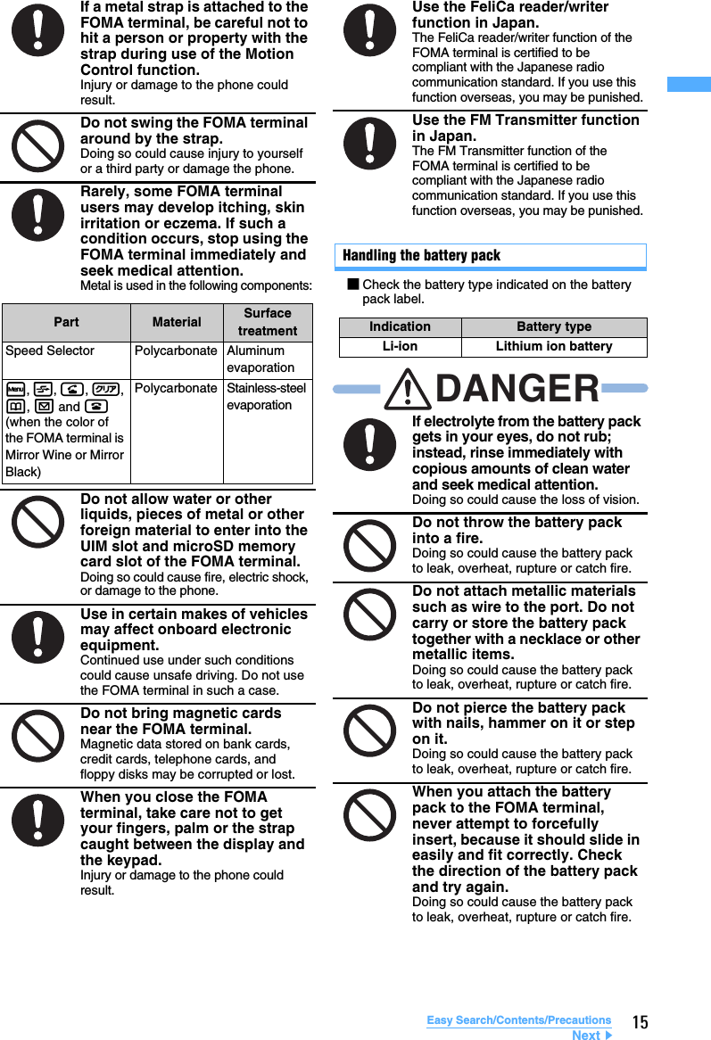 15Easy Search/Contents/PrecautionsHandling the battery packIf a metal strap is attached to the FOMA terminal, be careful not to hit a person or property with the strap during use of the Motion Control function.Injury or damage to the phone could result.Do not swing the FOMA terminal around by the strap.Doing so could cause injury to yourself or a third party or damage the phone.Rarely, some FOMA terminal users may develop itching, skin irritation or eczema. If such a condition occurs, stop using the FOMA terminal immediately and seek medical attention.Metal is used in the following components:Do not allow water or other liquids, pieces of metal or other foreign material to enter into the UIM slot and microSD memory card slot of the FOMA terminal.Doing so could cause fire, electric shock, or damage to the phone.Use in certain makes of vehicles may affect onboard electronic equipment.Continued use under such conditions could cause unsafe driving. Do not use the FOMA terminal in such a case.Do not bring magnetic cards near the FOMA terminal.Magnetic data stored on bank cards, credit cards, telephone cards, and floppy disks may be corrupted or lost.When you close the FOMA terminal, take care not to get your fingers, palm or the strap caught between the display and the keypad.Injury or damage to the phone could result.Part Material Surface treatmentSpeed Selector Polycarbonate Aluminum evaporationm, t, n, c, p, a and f (when the color of the FOMA terminal is Mirror Wine or Mirror Black)Polycarbonate Stainless-steel evaporationUse the FeliCa reader/writer function in Japan.The FeliCa reader/writer function of the FOMA terminal is certified to be compliant with the Japanese radio communication standard. If you use this function overseas, you may be punished.Use the FM Transmitter function in Japan.The FM Transmitter function of the FOMA terminal is certified to be compliant with the Japanese radio communication standard. If you use this function overseas, you may be punished.If electrolyte from the battery pack gets in your eyes, do not rub; instead, rinse immediately with copious amounts of clean water and seek medical attention.Doing so could cause the loss of vision.Do not throw the battery pack into a fire.Doing so could cause the battery pack to leak, overheat, rupture or catch fire.Do not attach metallic materials such as wire to the port. Do not carry or store the battery pack together with a necklace or other metallic items.Doing so could cause the battery pack to leak, overheat, rupture or catch fire.Do not pierce the battery pack with nails, hammer on it or step on it.Doing so could cause the battery pack to leak, overheat, rupture or catch fire.When you attach the battery pack to the FOMA terminal, never attempt to forcefully insert, because it should slide in easily and fit correctly. Check the direction of the battery pack and try again.Doing so could cause the battery pack to leak, overheat, rupture or catch fire.■Check the battery type indicated on the battery pack label.Indication Battery typeLi-ion Lithium ion batteryDANGERNext▲