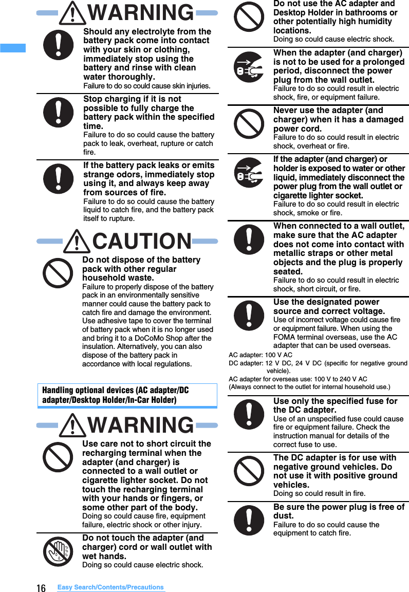 16 Easy Search/Contents/PrecautionsHandling optional devices (AC adapter/DC adapter/Desktop Holder/In-Car Holder)Should any electrolyte from the battery pack come into contact with your skin or clothing, immediately stop using the battery and rinse with clean water thoroughly.Failure to do so could cause skin injuries.Stop charging if it is not possible to fully charge the battery pack within the specified time.Failure to do so could cause the battery pack to leak, overheat, rupture or catch fire.If the battery pack leaks or emits strange odors, immediately stop using it, and always keep away from sources of fire.Failure to do so could cause the battery liquid to catch fire, and the battery pack itself to rupture.Do not dispose of the battery pack with other regular household waste.Failure to properly dispose of the battery pack in an environmentally sensitive manner could cause the battery pack to catch fire and damage the environment. Use adhesive tape to cover the terminal of battery pack when it is no longer used and bring it to a DoCoMo Shop after the insulation. Alternatively, you can also dispose of the battery pack in accordance with local regulations.Use care not to short circuit the recharging terminal when the adapter (and charger) is connected to a wall outlet or cigarette lighter socket. Do not touch the recharging terminal with your hands or fingers, or some other part of the body.Doing so could cause fire, equipment failure, electric shock or other injury.Do not touch the adapter (and charger) cord or wall outlet with wet hands.Doing so could cause electric shock.WARNINGCAUTIONWARNINGDo not use the AC adapter and Desktop Holder in bathrooms or other potentially high humidity locations.Doing so could cause electric shock.When the adapter (and charger) is not to be used for a prolonged period, disconnect the power plug from the wall outlet.Failure to do so could result in electric shock, fire, or equipment failure.Never use the adapter (and charger) when it has a damaged power cord.Failure to do so could result in electric shock, overheat or fire.If the adapter (and charger) or holder is exposed to water or other liquid, immediately disconnect the power plug from the wall outlet or cigarette lighter socket.Failure to do so could result in electric shock, smoke or fire.When connected to a wall outlet, make sure that the AC adapter does not come into contact with metallic straps or other metal objects and the plug is properly seated.Failure to do so could result in electric shock, short circuit, or fire.Use the designated power source and correct voltage.Use of incorrect voltage could cause fire or equipment failure. When using the FOMA terminal overseas, use the AC adapter that can be used overseas.Use only the specified fuse for the DC adapter.Use of an unspecified fuse could cause fire or equipment failure. Check the instruction manual for details of the correct fuse to use.The DC adapter is for use with negative ground vehicles. Do not use it with positive ground vehicles.Doing so could result in fire.Be sure the power plug is free of dust.Failure to do so could cause the equipment to catch fire.AC adapter: 100 V ACDC adapter: 12 V DC, 24 V DC (specific for negative groundvehicle). AC adapter for overseas use: 100 V to 240 V AC(Always connect to the outlet for internal household use.)