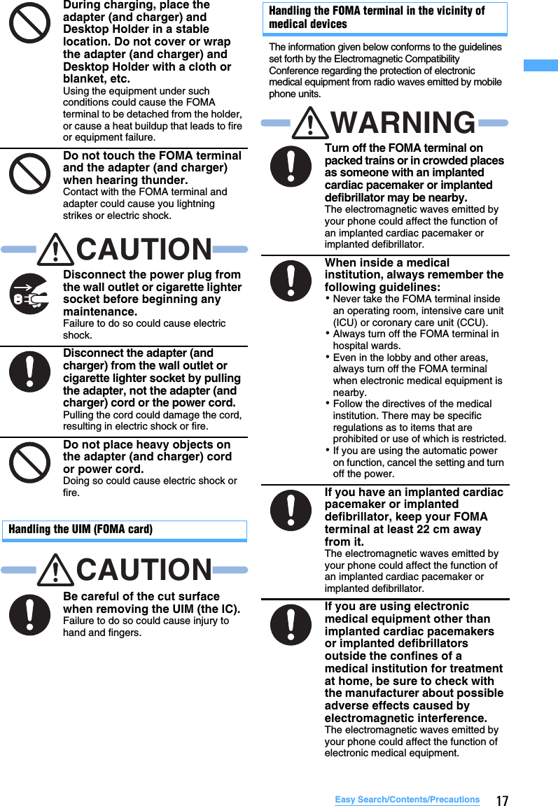17Easy Search/Contents/PrecautionsHandling the UIM (FOMA card)Handling the FOMA terminal in the vicinity of medical devicesThe information given below conforms to the guidelines set forth by the Electromagnetic Compatibility Conference regarding the protection of electronic medical equipment from radio waves emitted by mobile phone units.During charging, place the adapter (and charger) and Desktop Holder in a stable location. Do not cover or wrap the adapter (and charger) and Desktop Holder with a cloth or blanket, etc.Using the equipment under such conditions could cause the FOMA terminal to be detached from the holder, or cause a heat buildup that leads to fire or equipment failure.Do not touch the FOMA terminal and the adapter (and charger) when hearing thunder.Contact with the FOMA terminal and adapter could cause you lightning strikes or electric shock.Disconnect the power plug from the wall outlet or cigarette lighter socket before beginning any maintenance.Failure to do so could cause electric shock.Disconnect the adapter (and charger) from the wall outlet or cigarette lighter socket by pulling the adapter, not the adapter (and charger) cord or the power cord.Pulling the cord could damage the cord, resulting in electric shock or fire.Do not place heavy objects on the adapter (and charger) cord or power cord.Doing so could cause electric shock or fire.Be careful of the cut surface when removing the UIM (the IC).Failure to do so could cause injury to hand and fingers.CAUTIONCAUTIONTurn off the FOMA terminal on packed trains or in crowded places as someone with an implanted cardiac pacemaker or implanted defibrillator may be nearby.The electromagnetic waves emitted by your phone could affect the function of an implanted cardiac pacemaker or implanted defibrillator.When inside a medical institution, always remember the following guidelines:･Never take the FOMA terminal inside an operating room, intensive care unit (ICU) or coronary care unit (CCU).･Always turn off the FOMA terminal in hospital wards.･Even in the lobby and other areas, always turn off the FOMA terminal when electronic medical equipment is nearby.･Follow the directives of the medical institution. There may be specific regulations as to items that are prohibited or use of which is restricted.･If you are using the automatic power on function, cancel the setting and turn off the power.If you have an implanted cardiac pacemaker or implanted defibrillator, keep your FOMA terminal at least 22 cm away from it.The electromagnetic waves emitted by your phone could affect the function of an implanted cardiac pacemaker or implanted defibrillator.If you are using electronic medical equipment other than implanted cardiac pacemakers or implanted defibrillators outside the confines of a medical institution for treatment at home, be sure to check with the manufacturer about possible adverse effects caused by electromagnetic interference.The electromagnetic waves emitted by your phone could affect the function of electronic medical equipment.WARNING