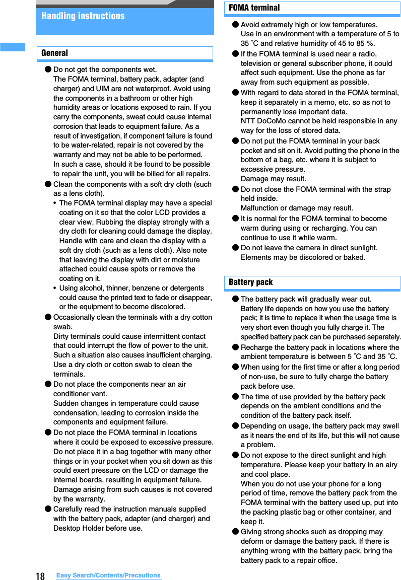 18 Easy Search/Contents/PrecautionsHandling instructionsGeneral●Do not get the components wet.The FOMA terminal, battery pack, adapter (and charger) and UIM are not waterproof. Avoid using the components in a bathroom or other high humidity areas or locations exposed to rain. If you carry the components, sweat could cause internal corrosion that leads to equipment failure. As a result of investigation, if component failure is found to be water-related, repair is not covered by the warranty and may not be able to be performed.In such a case, should it be found to be possible to repair the unit, you will be billed for all repairs.●Clean the components with a soft dry cloth (such as a lens cloth).• The FOMA terminal display may have a special coating on it so that the color LCD provides a clear view. Rubbing the display strongly with a dry cloth for cleaning could damage the display. Handle with care and clean the display with a soft dry cloth (such as a lens cloth). Also note that leaving the display with dirt or moisture attached could cause spots or remove the coating on it.• Using alcohol, thinner, benzene or detergents could cause the printed text to fade or disappear, or the equipment to become discolored.●Occasionally clean the terminals with a dry cotton swab.Dirty terminals could cause intermittent contact that could interrupt the flow of power to the unit. Such a situation also causes insufficient charging. Use a dry cloth or cotton swab to clean the terminals.●Do not place the components near an air conditioner vent.Sudden changes in temperature could cause condensation, leading to corrosion inside the components and equipment failure.●Do not place the FOMA terminal in locations where it could be exposed to excessive pressure.Do not place it in a bag together with many other things or in your pocket when you sit down as this could exert pressure on the LCD or damage the internal boards, resulting in equipment failure. Damage arising from such causes is not covered by the warranty.●Carefully read the instruction manuals supplied with the battery pack, adapter (and charger) and Desktop Holder before use.FOMA terminal●Avoid extremely high or low temperatures.Use in an environment with a temperature of 5 to 35 °C and relative humidity of 45 to 85 %.●If the FOMA terminal is used near a radio, television or general subscriber phone, it could affect such equipment. Use the phone as far away from such equipment as possible.●With regard to data stored in the FOMA terminal, keep it separately in a memo, etc. so as not to permanently lose important data.NTT DoCoMo cannot be held responsible in any way for the loss of stored data.●Do not put the FOMA terminal in your back pocket and sit on it. Avoid putting the phone in the bottom of a bag, etc. where it is subject to excessive pressure.Damage may result.●Do not close the FOMA terminal with the strap held inside.Malfunction or damage may result.●It is normal for the FOMA terminal to become warm during using or recharging. You can continue to use it while warm.●Do not leave the camera in direct sunlight.Elements may be discolored or baked.Battery pack●The battery pack will gradually wear out.Battery life depends on how you use the battery pack; it is time to replace it when the usage time is very short even though you fully charge it. The specified battery pack can be purchased separately.●Recharge the battery pack in locations where the ambient temperature is between 5 °C and 35 °C.●When using for the first time or after a long period of non-use, be sure to fully charge the battery pack before use.●The time of use provided by the battery pack depends on the ambient conditions and the condition of the battery pack itself.●Depending on usage, the battery pack may swell as it nears the end of its life, but this will not cause a problem.●Do not expose to the direct sunlight and high temperature. Please keep your battery in an airy and cool place.When you do not use your phone for a long period of time, remove the battery pack from the FOMA terminal with the battery used up, put into the packing plastic bag or other container, and keep it.●Giving strong shocks such as dropping may deform or damage the battery pack. If there is anything wrong with the battery pack, bring the battery pack to a repair office.