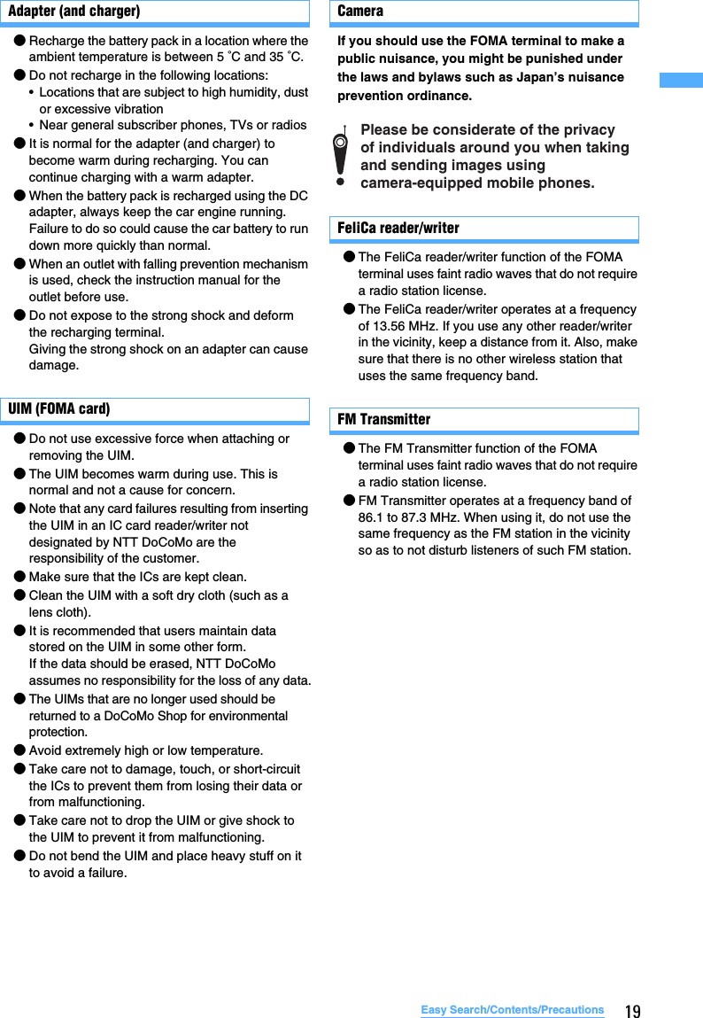 19Easy Search/Contents/PrecautionsAdapter (and charger)●Recharge the battery pack in a location where the ambient temperature is between 5 °C and 35 °C.●Do not recharge in the following locations:• Locations that are subject to high humidity, dust or excessive vibration• Near general subscriber phones, TVs or radios●It is normal for the adapter (and charger) to become warm during recharging. You can continue charging with a warm adapter.●When the battery pack is recharged using the DC adapter, always keep the car engine running.Failure to do so could cause the car battery to run down more quickly than normal.●When an outlet with falling prevention mechanism is used, check the instruction manual for the outlet before use.●Do not expose to the strong shock and deform the recharging terminal.Giving the strong shock on an adapter can cause damage.UIM (FOMA card)●Do not use excessive force when attaching or removing the UIM.●The UIM becomes warm during use. This is normal and not a cause for concern.●Note that any card failures resulting from inserting the UIM in an IC card reader/writer not designated by NTT DoCoMo are the responsibility of the customer.●Make sure that the ICs are kept clean.●Clean the UIM with a soft dry cloth (such as a lens cloth).●It is recommended that users maintain data stored on the UIM in some other form.If the data should be erased, NTT DoCoMo assumes no responsibility for the loss of any data.●The UIMs that are no longer used should be returned to a DoCoMo Shop for environmental protection.●Avoid extremely high or low temperature.●Take care not to damage, touch, or short-circuit the ICs to prevent them from losing their data or from malfunctioning.●Take care not to drop the UIM or give shock to the UIM to prevent it from malfunctioning.●Do not bend the UIM and place heavy stuff on it to avoid a failure.CameraIf you should use the FOMA terminal to make a public nuisance, you might be punished under the laws and bylaws such as Japan’s nuisance prevention ordinance.FeliCa reader/writer●The FeliCa reader/writer function of the FOMA terminal uses faint radio waves that do not require a radio station license.●The FeliCa reader/writer operates at a frequency of 13.56 MHz. If you use any other reader/writer in the vicinity, keep a distance from it. Also, make sure that there is no other wireless station that uses the same frequency band.FM Transmitter●The FM Transmitter function of the FOMA terminal uses faint radio waves that do not require a radio station license.●FM Transmitter operates at a frequency band of 86.1 to 87.3 MHz. When using it, do not use the same frequency as the FM station in the vicinity so as to not disturb listeners of such FM station.Please be considerate of the privacy  of individuals around you when taking  and sending images using  camera-equipped mobile phones.