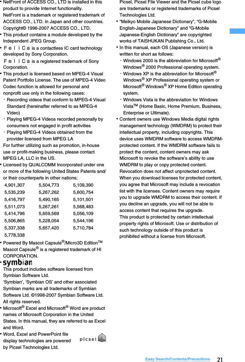 21Easy Search/Contents/Precautions･NetFront of ACCESS CO., LTD is installed in this product to provide Internet functionality.NetFront is a trademark or registered trademark of ACCESS CO., LTD. in Japan and other countries. Copyright© 1996-2007 ACCESS CO., LTD.･This product contains a module developed by the Independent JPEG Group.･ＦｅｌｉＣａ is a contactless IC card technology developed by Sony Corporation.ＦｅｌｉＣａ is a registered trademark of Sony Corporation.･This product is licensed based on MPEG-4 Visual Patent Portfolio License. The use of MPEG-4 Video Codec function is allowed for personal and nonprofit use only in the following cases:･Recording videos that conform to MPEG-4 Visual Standard (hereinafter referred to as MPEG-4 Video)･Playing MPEG-4 Videos recorded personally by consumers not engaged in profit activities･Playing MPEG-4 Videos obtained from the provider licensed from MPEG LAFor further utilizing such as promotion, in-house use or profit-making business, please contact MPEG LA, LLC in the US.･Licensed by QUALCOMM Incorporated under one or more of the following United States Patents and/or their counterparts in other nations;･Powered By Mascot Capsule®/Micro3D EditionTMMascot Capsule® is a registered trademark of HI CORPORATION.･This product includes software licensed from Symbian Software Ltd. ‘Symbian’, ‘Symbian OS’ and other associated Symbian marks are all trademarks of Symbian Software Ltd. ©1998-2007 Symbian Software Ltd. All rights reserved.･Microsoft® Excel and Microsoft® Word are product names of Microsoft Corporation in the United States. In this manual, they are referred to as Excel and Word.･Word, Excel and PowerPoint file display technologies are powered by Picsel Technologies Ltd. Picsel, Picsel File Viewer and the Picsel cube logo are trademarks or registered trademarks of Picsel Technologies Ltd.･“Meikyo Mobile Japanese Dictionary”, “G-Mobile English-Japanese Dictionary” and “G-Mobile Japanese-English Dictionary” are copyrighted works of TAISHUKAN Publishing Co., Ltd.･In this manual, each OS (Japanese version) is written for short as follows: ･Windows 2000 is the abbreviation for Microsoft® Windows® 2000 Professional operating system.･Windows XP is the abbreviation for Microsoft® Windows® XP Professional operating system or Microsoft® Windows® XP Home Edition operating system.･Windows Vista is the abbreviation for Windows VistaTM (Home Basic, Home Premium, Business, Enterprise or Ultimate).･Content owners use Windows Media digital rights management technology (WMDRM) to protect their intellectual property, including copyrights. This device uses WMDRM software to access WMDRM-protected content. If the WMDRM software fails to protect the content, content owners may ask Microsoft to revoke the software’s ability to use WMDRM to play or copy protected content. Revocation does not affect unprotected content. When you download licenses for protected content, you agree that Microsoft may include a revocation list with the licenses. Content owners may require you to upgrade WMDRM to access their content. If you decline an upgrade, you will not be able to access content that requires the upgrade.This product is protected by certain intellectual property rights of Microsoft. Use or distribution of such technology outside of this product is prohibited without a license from Microsoft.4,901,307 5,504,773 5,109,3905,535,239 5,267,262 5,600,7545,416,797 5,490,165 5,101,5015,511,073 5,267,261 5,568,4835,414,796 5,659,569 5,056,1095,506,865 5,228,054 5,544,1965,337,338 5,657,420 5,710,7845,778,338