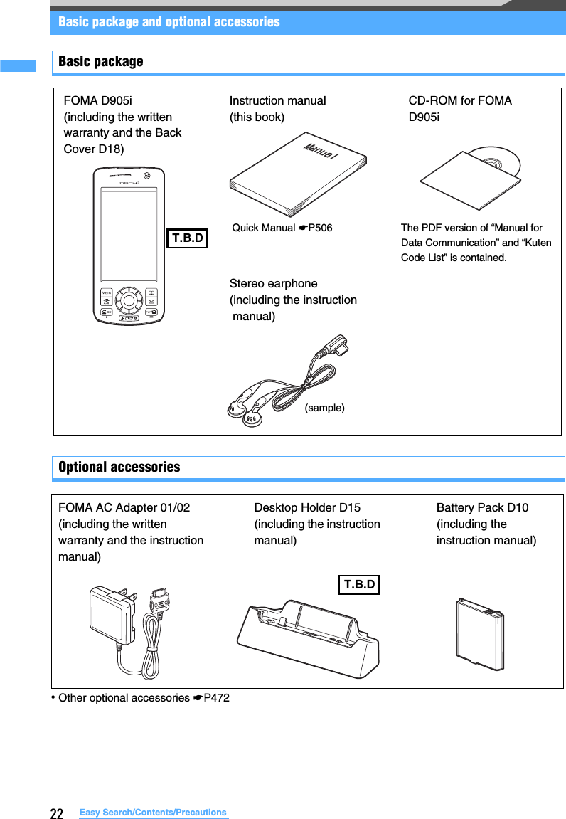 22 Easy Search/Contents/PrecautionsBasic package and optional accessoriesBasic packageOptional accessories･Other optional accessories ☛P472FOMA D905i(including the written warranty and the Back Cover D18)ManualInstruction manual (this book)Quick Manual ☛P506CD-ROM for FOMA D905iThe PDF version of “Manual for Data Communication” and “Kuten Code List” is contained.Stereo earphone(including the instruction manual)(sample)T.B.DT.B.DFOMA AC Adapter 01/02(including the written warranty and the instruction manual)Desktop Holder D15(including the instruction manual)Battery Pack D10(including the instruction manual)