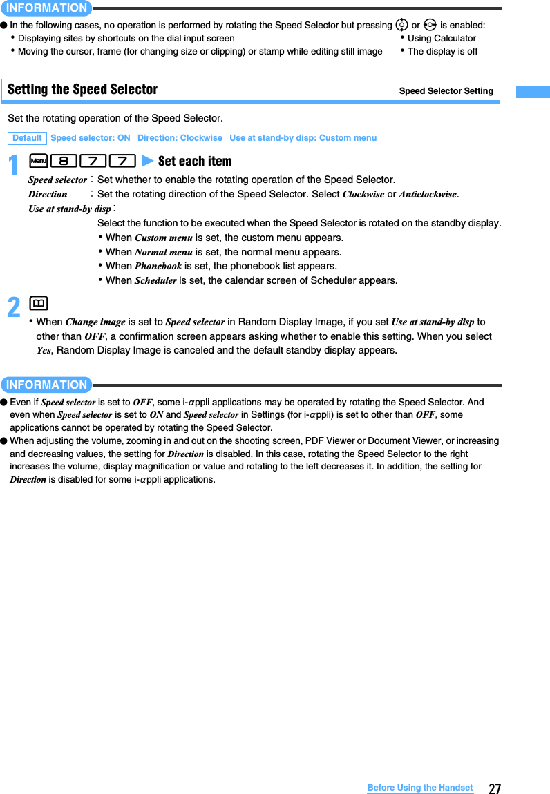 27Before Using the HandsetINFORMATION●In the following cases, no operation is performed by rotating the Speed Selector but pressing % or &amp; is enabled:･Displaying sites by shortcuts on the dial input screen ･Using Calculator･Moving the cursor, frame (for changing size or clipping) or stamp while editing still image ･The display is offSetting the Speed Selector Speed Selector SettingSet the rotating operation of the Speed Selector.1m877 z Set each item 2p ･When Change image is set to Speed selector in Random Display Image, if you set Use at stand-by disp to other than OFF, a confirmation screen appears asking whether to enable this setting. When you select Yes, Random Display Image is canceled and the default standby display appears.INFORMATION●Even if Speed selector is set to OFF, some i-αppli applications may be operated by rotating the Speed Selector. And even when Speed selector is set to ON and Speed selector in Settings (for i-αppli) is set to other than OFF, some applications cannot be operated by rotating the Speed Selector.●When adjusting the volume, zooming in and out on the shooting screen, PDF Viewer or Document Viewer, or increasing and decreasing values, the setting for Direction is disabled. In this case, rotating the Speed Selector to the right increases the volume, display magnification or value and rotating to the left decreases it. In addition, the setting for Direction is disabled for some i-αppli applications.Default Speed selector: ON   Direction: Clockwise   Use at stand-by disp: Custom menuSpeed selector：Set whether to enable the rotating operation of the Speed Selector.Direction ：Set the rotating direction of the Speed Selector. Select Clockwise or Anticlockwise.Use at stand-by disp：Select the function to be executed when the Speed Selector is rotated on the standby display.･When Custom menu is set, the custom menu appears.･When Normal menu is set, the normal menu appears.･When Phonebook is set, the phonebook list appears.･When Scheduler is set, the calendar screen of Scheduler appears.