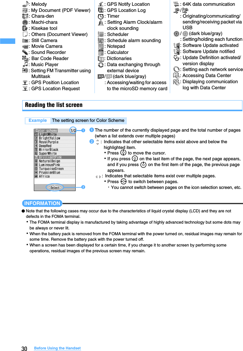 30 Before Using the HandsetReading the list screenINFORMATION●Note that the following cases may occur due to the characteristics of liquid crystal display (LCD) and they are not defects in the FOMA terminal.･The FOMA terminal display is manufactured by taking advantage of highly advanced technology but some dots may be always or never lit.･When the battery pack is removed from the FOMA terminal with the power turned on, residual images may remain for some time. Remove the battery pack with the power turned off.･When a screen has been displayed for a certain time, if you change it to another screen by performing some operations, residual images of the previous screen may remain.Example The setting screen for Color Scheme: Melody : My Document (PDF Viewer): Chara-den : Machi-chara : Kisekae tool : Others (Document Viewer): Still Camera : Movie Camera : Sound Recorder : Bar Code Reader : Music Player : Setting FM Transmitter using Multitask: GPS Position Location : GPS Location Request : GPS Notify Location : GPS Location Log : Timer: Setting Alarm Clock/alarm clock sounding: Scheduler : Schedule alarm sounding: Notepad : Calculator : Dictionaries: Data exchanging through external device/ (dark blue/gray): Accessing/waiting for access to the microSD memory card: 64K data communication/: Originating/communicating/sending/receiving packet via USB/ (dark blue/gray): Setting/holding each function: Software Update activated: Software Update notified: Update Definition activated/version display: Setting each network service: Accessing Data Center: Displaying communication log with Data CenteraThe number of the currently displayed page and the total number of pages (when a list extends over multiple pages)b: Indicates that other selectable items exist above and below the highlighted item. ･Press % to move the cursor.･If you press d on the last item of the page, the next page appears, and if you press u on the first item of the page, the previous page appears.:  Indicates that selectable items exist over multiple pages.･Press &amp; to switch between pages.・You cannot switch between pages on the icon selection screen, etc.ab