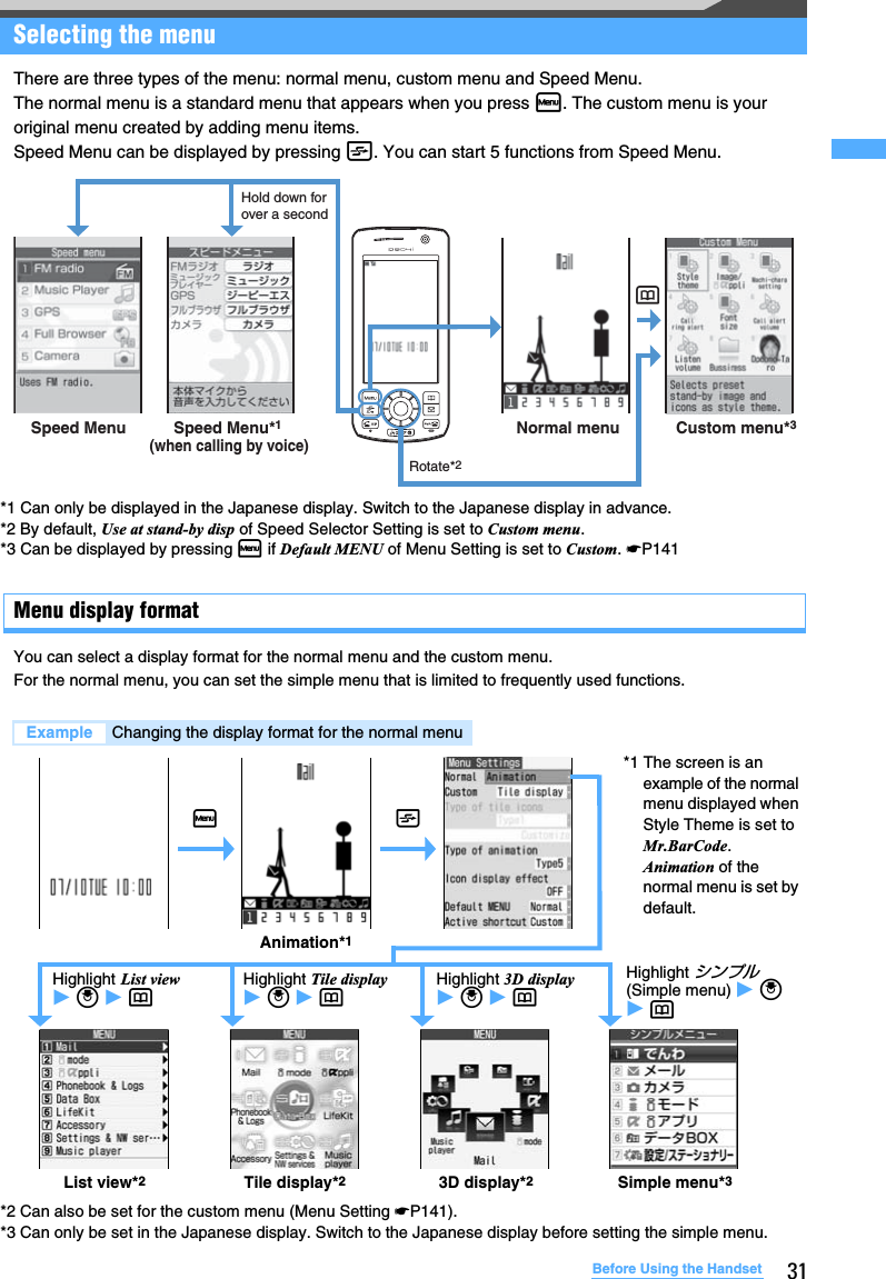 31Before Using the HandsetSelecting the menuThere are three types of the menu: normal menu, custom menu and Speed Menu.The normal menu is a standard menu that appears when you press m. The custom menu is your original menu created by adding menu items. Speed Menu can be displayed by pressing t. You can start 5 functions from Speed Menu.Menu display formatYou can select a display format for the normal menu and the custom menu.For the normal menu, you can set the simple menu that is limited to frequently used functions.*2 Can also be set for the custom menu (Menu Setting ☛P141). *3 Can only be set in the Japanese display. Switch to the Japanese display before setting the simple menu.Example Changing the display format for the normal menuSpeed Menu Speed Menu*1(when calling by voice)Hold down for over a secondNormal menu Custom menu*3Rotate*2p*1 Can only be displayed in the Japanese display. Switch to the Japanese display in advance.*2 By default, Use at stand-by disp of Speed Selector Setting is set to Custom menu.*3 Can be displayed by pressing m if Default MENU of Menu Setting is set to Custom. ☛P141mAnimation*1Highlight List view z o z pHighlight Tile display z o z pHighlight 3D display z o z pHighlight シンプル(Simple menu) z o z pList view*2Tile display*23D display*2Simple menu*3t*1 The screen is an example of the normal menu displayed when Style Theme is set to Mr.BarCode. Animation of the normal menu is set by default.
