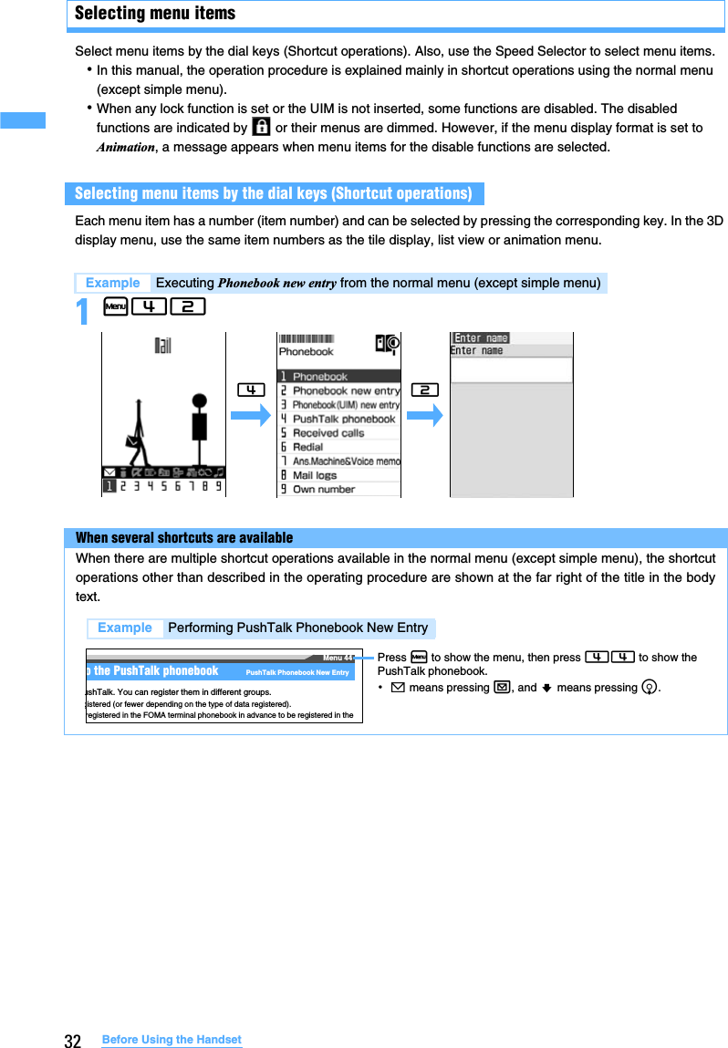 32 Before Using the HandsetSelecting menu itemsSelect menu items by the dial keys (Shortcut operations). Also, use the Speed Selector to select menu items.･In this manual, the operation procedure is explained mainly in shortcut operations using the normal menu (except simple menu).･When any lock function is set or the UIM is not inserted, some functions are disabled. The disabled functions are indicated by   or their menus are dimmed. However, if the menu display format is set to Animation, a message appears when menu items for the disable functions are selected.Each menu item has a number (item number) and can be selected by pressing the corresponding key. In the 3D display menu, use the same item numbers as the tile display, list view or animation menu.1m42Selecting menu items by the dial keys (Shortcut operations)Example Executing Phonebook new entry from the normal menu (except simple menu)When several shortcuts are availableWhen there are multiple shortcut operations available in the normal menu (except simple menu), the shortcutoperations other than described in the operating procedure are shown at the far right of the title in the bodytext.42Menu 44o the PushTalk phonebook PushTalk Phonebook New EntryushTalk. You can register them in different groups.gistered (or fewer depending on the type of data registered).registered in the FOMA terminal phonebook in advance to be registered in the Press m to show the menu, then press 44 to show the PushTalk phonebook.･! means pressing a, and ? means pressing d.Example Performing PushTalk Phonebook New Entry