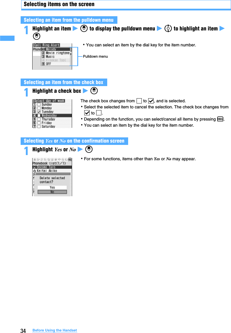 34 Before Using the HandsetSelecting items on the screen1Highlight an item z o to display the pulldown menu z % to highlight an item z o1Highlight a check box z o1Highlight Yes or No z oSelecting an item from the pulldown menuSelecting an item from the check boxSelecting Yes or No on the confirmation screen･You can select an item by the dial key for the item number.Pulldown menuThe check box changes from   to  , and is selected.･Select the selected item to cancel the selection. The check box changes from  to  .･Depending on the function, you can select/cancel all items by pressing m. ･You can select an item by the dial key for the item number.･For some functions, items other than Yes or No may appear.