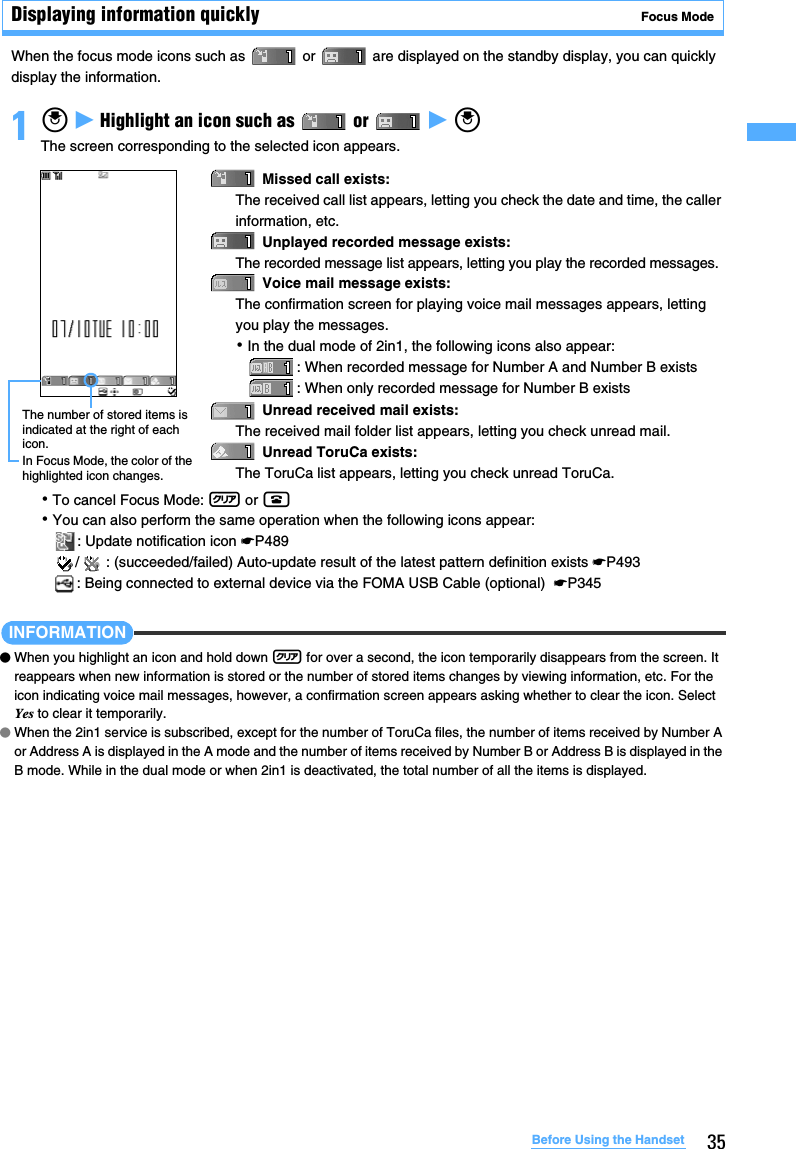 35Before Using the HandsetDisplaying information quickly   Focus ModeWhen the focus mode icons such as   or   are displayed on the standby display, you can quickly display the information.1o z Highlight an icon such as   or   z oThe screen corresponding to the selected icon appears.･To cancel Focus Mode: c or f･You can also perform the same operation when the following icons appear:: Update notification icon ☛P489/ : (succeeded/failed) Auto-update result of the latest pattern definition exists ☛P493: Being connected to external device via the FOMA USB Cable (optional)  ☛P345 INFORMATION●When you highlight an icon and hold down c for over a second, the icon temporarily disappears from the screen. It reappears when new information is stored or the number of stored items changes by viewing information, etc. For the icon indicating voice mail messages, however, a confirmation screen appears asking whether to clear the icon. Select Yes to clear it temporarily.●When the 2in1 service is subscribed, except for the number of ToruCa files, the number of items received by Number A or Address A is displayed in the A mode and the number of items received by Number B or Address B is displayed in the B mode. While in the dual mode or when 2in1 is deactivated, the total number of all the items is displayed.Missed call exists: The received call list appears, letting you check the date and time, the caller information, etc. Unplayed recorded message exists: The recorded message list appears, letting you play the recorded messages.Voice mail message exists: The confirmation screen for playing voice mail messages appears, letting you play the messages. ･In the dual mode of 2in1, the following icons also appear:: When recorded message for Number A and Number B exists: When only recorded message for Number B existsUnread received mail exists: The received mail folder list appears, letting you check unread mail.Unread ToruCa exists: The ToruCa list appears, letting you check unread ToruCa.The number of stored items is indicated at the right of each icon.In Focus Mode, the color of the highlighted icon changes.